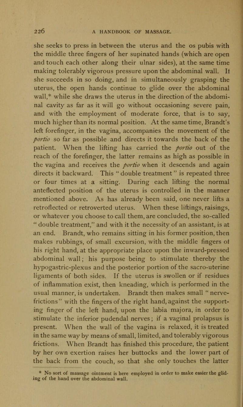 she seeks to press in between the uterus and the os pubis with the middle three fingers of her supinated hands (which are open and touch each other along their ulnar sides), at the same time making tolerably vigorous pressure upon the abdominal wall. It she succeeds in so doing, and in simultaneously grasping the uterus, the open hands continue to glide over the abdominal wall,* while she draws the uterus in the direction of the abdomi- nal cavity as far as it will go without occasioning severe pain, and with the employment of moderate force, that is to say, much higher than its normal position. At the same time, Brandt's left forefinger, in the vagina, accompanies the movement of the portio so far as possible and directs it towards the back of the patient. When the lifting has carried the portio out of the reach of the forefinger, the latter remains as high as possible in the vagina and receives the portio when it descends and again directs it backward. This double treatment is repeated three or four times at a sitting. During each lifting the normal anteflected position of the uterus is controlled in the manner mentioned above. As has already been said, one never lifts a retroflected or retroverted uterus. When these liftings, raisings, or whatever you choose to call them, are concluded, the so-called double treatment, and with it the necessity of an assistant, is at an end. Brandt, who remains sitting in his former position, then makes rubbings, of small excursion, with the middle fingers of his right hand, at the appropriate place upon the inward-pressed abdominal wall; his purpose being to stimulate thereby the hypogastric-plexus and the posterior portion of the sacro-uterine ligaments of both sides. If the uterus is swollen or if residues of inflammation exist, then kneading, which is performed in the usual manner, is undertaken. Brandt then makes small nerve- frictions with the fingers of the right hand, against the support- ing finger of the left hand, upon the labia majora, in order to stimulate the inferior pudendal nerves; if a vaginal prolapsus is present. When the wall of the vagina is relaxed, it is treated in the same way by means of small, limited, and tolerably vigorous frictions. When Brandt has finished this procedure, the patient by her own exertion raises her buttocks and the lower part of the back from the couch, so that she only touches the latter * No sort of massage ointment is here employed in order to make easier the glid- ing of the hand over the abdominal wall.