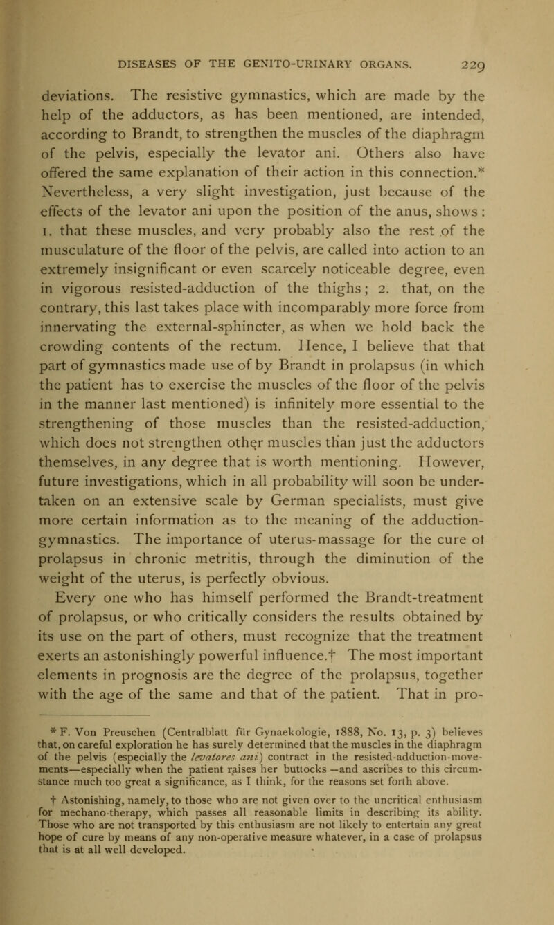 deviations. The resistive gymnastics, which are made by the help of the adductors, as has been mentioned, are intended, according to Brandt, to strengthen the muscles of the diaphragm of the pelvis, especially the levator ani. Others also have offered the same explanation of their action in this connection.* Nevertheless, a very slight investigation, just because of the effects of the levator ani upon the position of the anus, shows : i. that these muscles, and very probably also the rest of the musculature of the floor of the pelvis, are called into action to an extremely insignificant or even scarcely noticeable degree, even in vigorous resisted-adduction of the thighs; 2. that, on the contrary, this last takes place with incomparably more force from innervating the external-sphincter, as when we hold back the crowding contents of the rectum. Hence, I believe that that part of gymnastics made use of by Brandt in prolapsus (in which the patient has to exercise the muscles of the floor of the pelvis in the manner last mentioned) is infinitely more essential to the strengthening of those muscles than the resisted-adduction, which does not strengthen other muscles than just the adductors themselves, in any degree that is worth mentioning. However, future investigations, which in all probability will soon be under- taken on an extensive scale by German specialists, must give more certain information as to the meaning of the adduction- gymnastics. The importance of uterus-massage for the cure ot prolapsus in chronic metritis, through the diminution of the weight of the uterus, is perfectly obvious. Every one who has himself performed the Brandt-treatment of prolapsus, or who critically considers the results obtained by its use on the part of others, must recognize that the treatment exerts an astonishingly powerful influence.f The most important elements in prognosis are the degree of the prolapsus, together with the age of the same and that of the patient. That in pro- * F. Von Preuschen (Centralblatt fiir Gynaekologie, 1888, No. 13, p. 3) believes that, on careful exploration he has surely determined that the muscles in the diaphragm of the pelvis (especially the levatores ani) contract in the resisted-adduction-move- ments—especially when the patient raises her buttocks —and ascribes to this circum- stance much too great a significance, as I think, for the reasons set forth above. f Astonishing, namely, to those who are not given over to the uncritical enthusiasm for mechanotherapy, which passes all reasonable limits in describing its ability. Those who are not transported by this enthusiasm are not likely to entertain any great hope of cure by means of any non-operative measure whatever, in a case of prolapsus that is at all well developed.