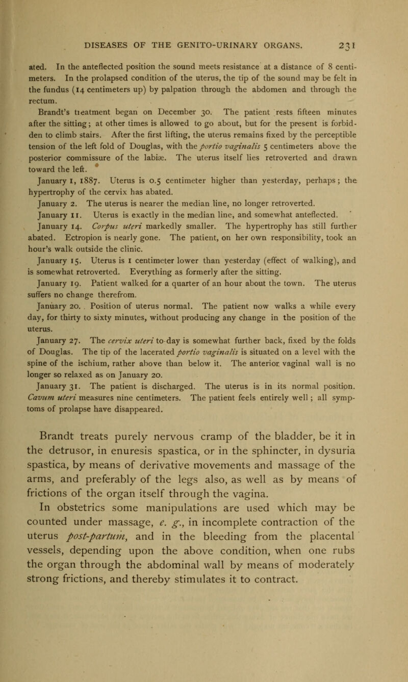 ated. In the anteflected position the sound meets resistance at a distance of 8 centi- meters. In the prolapsed condition of the uterus, the tip of the sound may be felt in the fundus (14 centimeters up) by palpation through the abdomen and through the rectum. Brandt's tieatment began on December 30. The patient rests fifteen minutes after the sitting; at other times is allowed to go about, but for the present is forbid- den to climb stairs. After the first lifting, the uterus remains fixed by the perceptible tension of the left fold of Douglas, with the portio vaginalis 5 centimeters above the posterior commissure of the labise. The uterus itself lies retroverted and drawn toward the left. January I, 1887. Uterus is 0.5 centimeter higher than yesterday, perhaps; the hypertrophy of the cervix has abated. January 2. The uterus is nearer the median line, no longer retroverted. January II. Uterus is exactly in the median line, and somewhat anteflected. January 14. Corpus uteri markedly smaller. The hypertrophy has still further abated. Ectropion is nearly gone. The patient, on her own responsibility, took an hour's walk outside the clinic. January 15. Uterus is 1 centimeter lower than yesterday (effect of walking), and is somewhat retroverted. Everything as formerly after the sitting. January 19. Patient walked for a quarter of an hour about the town. The uterus suffers no change therefrom. January 20. . Position of uterus normal. The patient now walks a while every day, for thirty to sixty minutes, without producing any change in the position of the uterus. January 27. The cervix uteri to day is somewhat further back, fixed by the folds of Douglas. The tip of the lacerated portio vaginalis is situated on a level with the spine of the ischium, rather above than below it. The anterior, vaginal wall is no longer so relaxed as on January 20. January 31. The patient is discharged. The uterus is in its normal position. Cavum uteri measures nine centimeters. The patient feels entirely well ; all symp- toms of prolapse have disappeared. Brandt treats purely nervous cramp of the bladder, be it in the detrusor, in enuresis spastica, or in the sphincter, in dysuria spastica, by means of derivative movements and massage of the arms, and preferably of the legs also, as well as by means of frictions of the organ itself through the vagina. In obstetrics some manipulations are used which may be counted under massage, e. g.y in incomplete contraction of the uterus post-partum, and in the bleeding from the placental vessels, depending upon the above condition, when one rubs the organ through the abdominal wall by means of moderately strong frictions, and thereby stimulates it to contract.