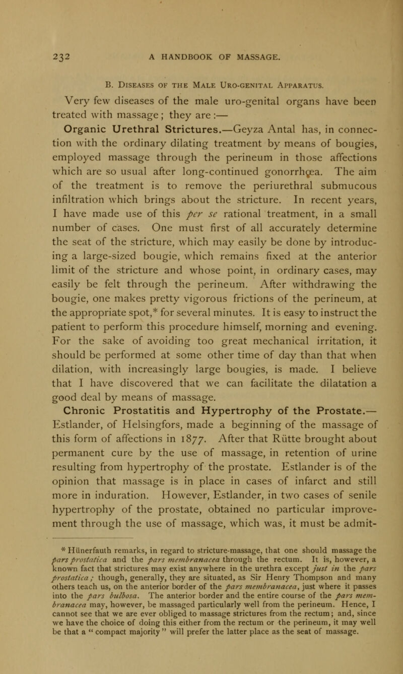 B. Diseases of the Male Uro-genital Apparatus. Very few diseases of the male uro-genital organs have been treated with massage ; they are :— Organic Urethral Strictures.—Geyza Antal has, in connec- tion with the ordinary dilating treatment by means of bougies, employed massage through the perineum in those affections which are so usual after long-continued gonorrhoea. The aim of the treatment is to remove the periurethral submucous infiltration which brings about the stricture. In recent years, I have made use of this per sc rational treatment, in a small number of cases. One must first of all accurately determine the seat of the stricture, which may easily be done by introduc- ing a large-sized bougie, which remains fixed at the anterior limit of the stricture and whose point, in ordinary cases, may easily be felt through the perineum. After withdrawing the bougie, one makes pretty vigorous frictions of the perineum, at the appropriate spot,* for several minutes. It is easy to instruct the patient to perform this procedure himself, morning and evening. For the sake of avoiding too great mechanical irritation, it should be performed at some other time of day than that when dilation, with increasingly large bougies, is made. I believe that I have discovered that we can facilitate the dilatation a good deal by means of massage. Chronic Prostatitis and Hypertrophy of the Prostate.— Estlander, of Helsingfors, made a beginning of the massage of this form of affections in 1877. After that Rutte brought about permanent cure by the use of massage, in retention of urine resulting from hypertrophy of the prostate. Estlander is of the opinion that massage is in place in cases of infarct and still more in induration. However, Estlander, in two cases of senile hypertrophy of the prostate, obtained no particular improve- ment through the use of massage, which was, it must be admit- * Hiinerfauth remarks, in regard to stricture-massage, that one should massage the parsprostatica and the pars membranacea through the rectum. It is, however, a known fact that strictures may exist anywhere in the urethra except just in the pars prostatica; though, generally, they are situated, as Sir Henry Thompson and many others teach us, on the anterior border of the pars membranacea, just where it passes into the pars bulbosa. The anterior border and the entire course of the pars mem- branacea may, however, be massaged particularly well from the perineum. Hence, I cannot see that we are ever obliged to massage strictures from the rectum; and, since we have the choice of doing this either from the rectum or the perineum, it may well be that a  compact majority  will prefer the latter place as the seat of massage.