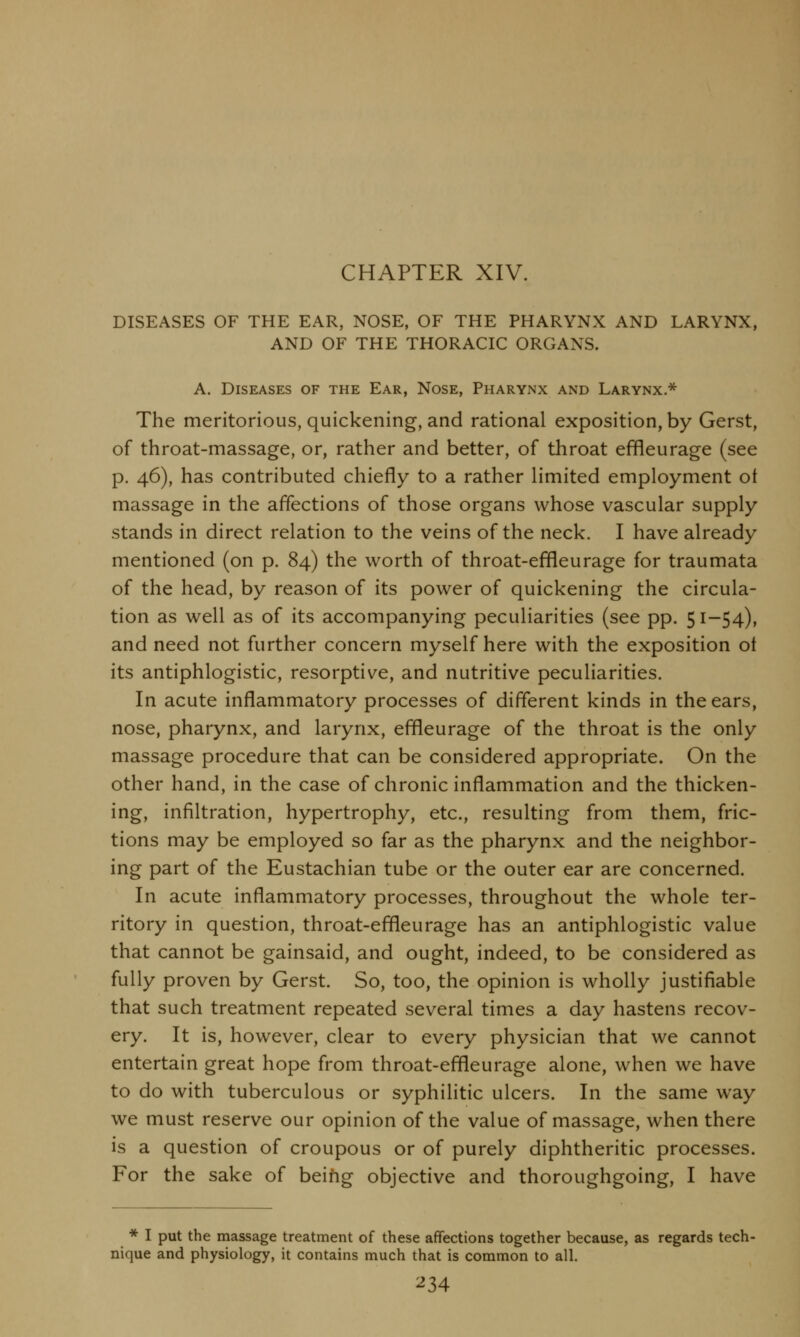 CHAPTER XIV. DISEASES OF THE EAR, NOSE, OF THE PHARYNX AND LARYNX, AND OF THE THORACIC ORGANS. A. Diseases of the Ear, Nose, Pharynx and Larynx * The meritorious, quickening, and rational exposition, by Gerst, of throat-massage, or, rather and better, of throat effleurage (see p. 46), has contributed chiefly to a rather limited employment ot massage in the affections of those organs whose vascular supply stands in direct relation to the veins of the neck. I have already mentioned (on p. 84) the worth of throat-effleurage for traumata of the head, by reason of its power of quickening the circula- tion as well as of its accompanying peculiarities (see pp. 51-54), and need not further concern myself here with the exposition ol its antiphlogistic, resorptive, and nutritive peculiarities. In acute inflammatory processes of different kinds in the ears, nose, pharynx, and larynx, effleurage of the throat is the only massage procedure that can be considered appropriate. On the other hand, in the case of chronic inflammation and the thicken- ing, infiltration, hypertrophy, etc., resulting from them, fric- tions may be employed so far as the pharynx and the neighbor- ing part of the Eustachian tube or the outer ear are concerned. In acute inflammatory processes, throughout the whole ter- ritory in question, throat-effleurage has an antiphlogistic value that cannot be gainsaid, and ought, indeed, to be considered as fully proven by Gerst. So, too, the opinion is wholly justifiable that such treatment repeated several times a day hastens recov- ery. It is, however, clear to every physician that we cannot entertain great hope from throat-effleurage alone, when we have to do with tuberculous or syphilitic ulcers. In the same way we must reserve our opinion of the value of massage, when there is a question of croupous or of purely diphtheritic processes. For the sake of being objective and thoroughgoing, I have * I put the massage treatment of these affections together because, as regards tech- nique and physiology, it contains much that is common to all. ^34