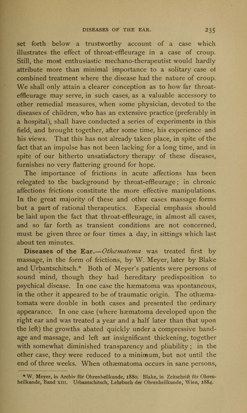 set forth below a trustworthy account of a case which illustrates the effect of throat-efrleurage in a case of croup. Still, the most enthusiastic mechano-therapeutist would hardly attribute more than minimal importance to a solitary case of combined treatment where the disease had the nature of croup. We shall only attain a clearer conception as to how far throat- efrleurage may serve, in such cases, as a valuable accessory to other remedial measures, when some physician, devoted to the diseases of children, who has an extensive practice (preferably in a hospital), shall have conducted a series of experiments in this field, and brought together, after some time, his experience and his views. That this has not already taken place, in spite of the fact that an impulse has not been lacking for a long time, and in spite of our hitherto unsatisfactory therapy of these diseases, furnishes no very flattering ground for hope. The importance of frictions in acute affections has been relegated to the background by throat-efrleurage; in chronic affections frictions constitute the more effective manipulations. In the great majority of these and other cases massage forms but a part of rational therapeutics. Especial emphasis should be laid upon the fact that throat-efrleurage, in almost all cases, and so far forth as transient conditions are not concerned, must be given three or four times a day, in sittings which last about ten minutes. Diseases of the Ear.—Othematoma was treated first by massage, in the form of frictions, by W. Meyer, later by Blake and Urbantschitsch.* Both of Meyer's patients were persons ot sound mind, though they had hereditary predisposition to psychical disease. In one case the haematoma was spontaneous, in the other it appeared to be of traumatic origin. The othaema- tomata were double in both cases and presented the ordinary appearance. In one case (where haematoma developed upon the right ear and was treated a year and a half later than that upon the left) the growths abated quickly under a compressive band- age and massage, and left art insignificant thickening, together with somewhat diminished transparency and pliability; in the other case, they were reduced to a minimum, but not until the end of three weeks. When othaematoma occurs in sane persons, *W. Meyer, in Archiv fiir Ohrenheilkunde, 1880. Blake, in Zeitschrift fiir Ohren- heilkunde, Band xm. Urbantschitsch, Lehrbuch der Ohrenheilkunde, Wien, 1884.