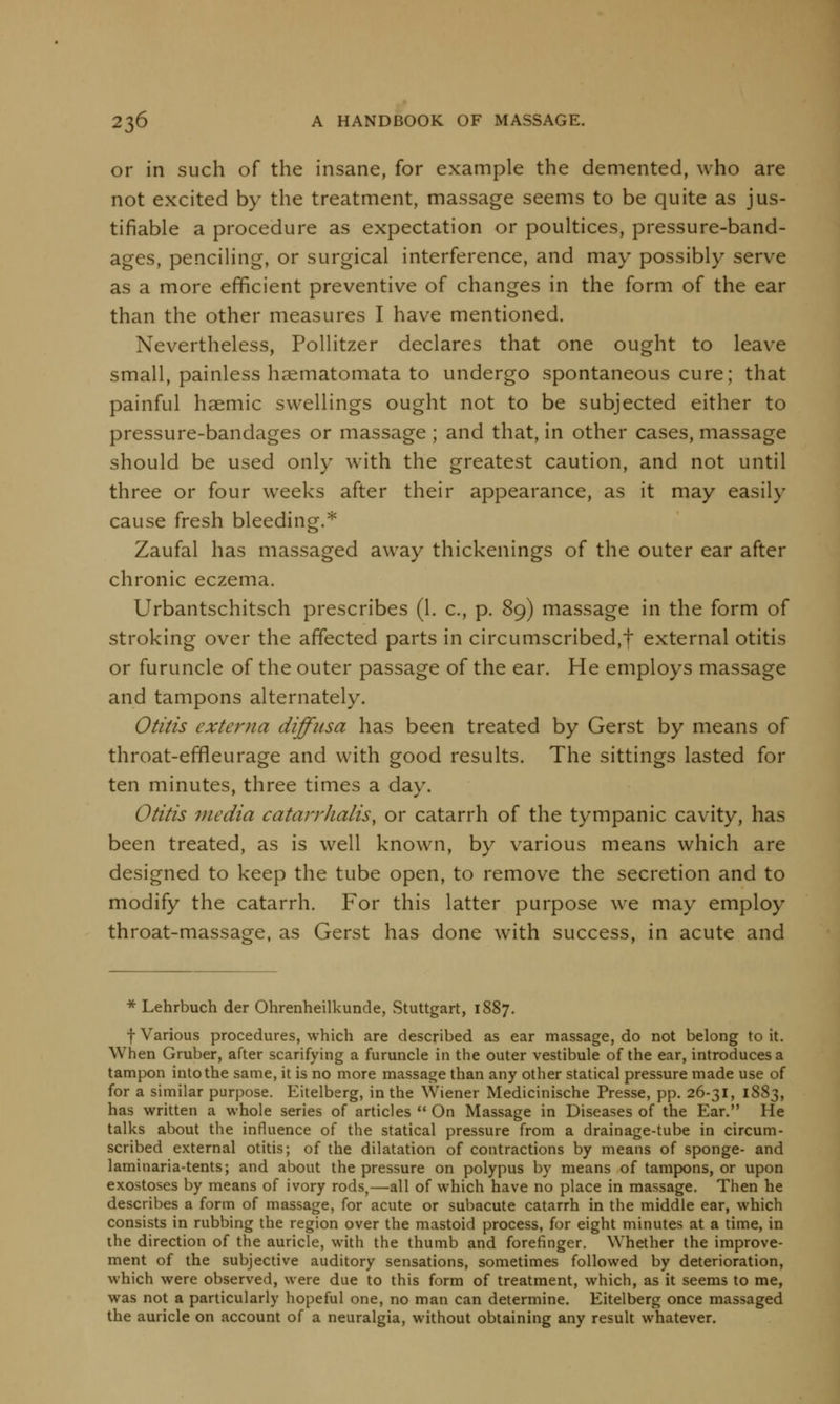 or in such of the insane, for example the demented, who are not excited by the treatment, massage seems to be quite as jus- tifiable a procedure as expectation or poultices, pressure-band- ages, penciling, or surgical interference, and may possibly serve as a more efficient preventive of changes in the form of the ear than the other measures I have mentioned. Nevertheless, Pollitzer declares that one ought to leave small, painless haematomata to undergo spontaneous cure; that painful haemic swellings ought not to be subjected either to pressure-bandages or massage ; and that, in other cases, massage should be used only with the greatest caution, and not until three or four weeks after their appearance, as it may easily cause fresh bleeding.* Zaufal has massaged away thickenings of the outer ear after chronic eczema. Urbantschitsch prescribes (1. c, p. 89) massage in the form of stroking over the affected parts in circumscribed,f external otitis or furuncle of the outer passage of the ear. He employs massage and tampons alternately. Otitis externa diffusa has been treated by Gerst by means of throat-effleurage and with good results. The sittings lasted for ten minutes, three times a day. Otitis media catarr/ia/is, or catarrh of the tympanic cavity, has been treated, as is well known, by various means which are designed to keep the tube open, to remove the secretion and to modify the catarrh. For this latter purpose we may employ throat-massage, as Gerst has done with success, in acute and * Lehrbuch der Ohrenheilkunde, Stuttgart, 1887. f Various procedures, which are described as ear massage, do not belong to it. When Gruber, after scarifying a furuncle in the outer vestibule of the ear, introduces a tampon into the same, it is no more massage than any other statical pressure made use of for a similar purpose. Eitelberg, in the Wiener Medicinische Presse, pp. 26-31, 1883, has written a whole series of articles  On Massage in Diseases of the Ear. He talks about the influence of the statical pressure from a drainage-tube in circum- scribed external otitis; of the dilatation of contractions by means of sponge- and laminaria-tents; and about the pressure on polypus by means of tampons, or upon exostoses by means of ivory rods,—all of which have no place in massage. Then he describes a form of massage, for acute or subacute catarrh in the middle ear, which consists in rubbing the region over the mastoid process, for eight minutes at a time, in the direction of the auricle, with the thumb and forefinger. Whether the improve- ment of the subjective auditory sensations, sometimes followed by deterioration, which were observed, were due to this form of treatment, which, as it seems to me, was not a particularly hopeful one, no man can determine. Eitelberg once massaged the auricle on account of a neuralgia, without obtaining any result whatever.