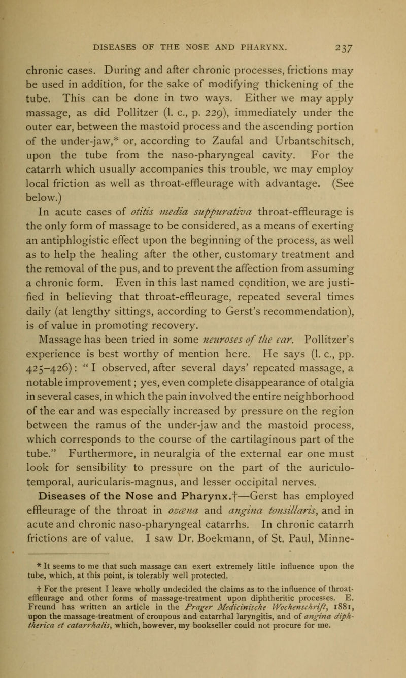 chronic cases. During and after chronic processes, frictions may- be used in addition, for the sake of modifying thickening of the tube. This can be done in two ways. Either we may apply massage, as did Pollitzer (1. c, p. 229), immediately under the outer ear, between the mastoid process and the ascending portion of the under-jaw,* or, according to Zaufal and Urbantschitsch, upon the tube from the naso-pharyngeal cavity. For the catarrh which usually accompanies this trouble, we may employ local friction as well as throat-effleurage with advantage. (See below.) In acute cases of otitis media suppurativa throat-effleurage is the only form of massage to be considered, as a means of exerting an antiphlogistic effect upon the beginning of the process, as well as to help the healing after the other, customary treatment and the removal of the pus, and to prevent the affection from assuming a chronic form. Even in this last named condition, we are justi- fied in believing that throat-effleurage, repeated several times daily (at lengthy sittings, according to Gerst's recommendation), is of value in promoting recovery. Massage has been tried in some neuroses of the ear. Pollitzer's experience is best worthy of mention here. He says (1. c, pp. 425-426):  I observed, after several days' repeated massage, a notable improvement; yes, even complete disappearance of otalgia in several cases, in which the pain involved the entire neighborhood of the ear and was especially increased by pressure on the region between the ramus of the under-jaw and the mastoid process, which corresponds to the course of the cartilaginous part of the tube. Furthermore, in neuralgia of the external ear one must look for sensibility to pressure on the part of the auriculo- temporal, auricularis-magnus, and lesser occipital nerves. Diseases of the Nose and Pharynx.f—Gerst has employed effleurage of the throat in orjcena and angina tonsillaris, and in acute and chronic naso-pharyngeal catarrhs. In chronic catarrh frictions are of value. I saw Dr. Boekmann, of St. Paul, Minne- * It seems to me that such massage can exert extremely little influence upon the tube, which, at this point, is tolerably well protected. f For the present I leave wholly undecided the claims as to the influence of throat- effleurage and other forms of massage-treatment upon diphtheritic processes. E. Freund has written an article in the Prager Medicinische Wochenschrift, 1881, upon the massage-treatment of croupous and catarrhal laryngitis, and of angina diph- therica et catarrhalis, which, however, my bookseller could not procure for me.