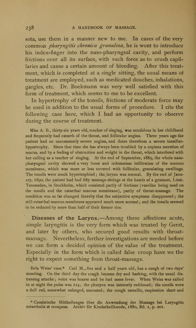 sota, use them in a manner new to me. In cases of the very common pharyngitis chronica granulosa, he is wont to introduce his index-finger into the naso-pharyngeal cavity, and perform frictions over all its surface, with such force as to crush capil- laries and cause a certain amount of bleeding. After this treat- ment, which is completed at a single sitting, the usual means of treatment are employed, such as medicated douches, inhalations, gargles, etc. Dr. Boekmann was very well satisfied with this form of treatment, which seems to me to be excellent. In hypertrophy of the tonsils, frictions of moderate force may be used in addition to the usual forms of procedure. I cite the following case here, which I had an opportunity to observe during the course of treatment. Miss A. B., thirty-six years old, teacher of singing, was scrofulous in her childhood and frequently had catarrh of the throat, and follicular angina. Three years ago the patient had an uncommonly severe angina, and dates therefrom a severe tonsillar- hypertrophy. Since that time she has always been troubled by a copious secretion of mucus, and by a feeling of obstruction and weight in the throat, which interfered with her calling as a teacher of singing. At the end of September, 1889, the whole naso- pharyngeal cavity showed a very loose and cedematous infiltration of the mucous membrane, which was more or less covered with follicular, granulating swellings. The tonsils were much hypertrophied; the.larynx was normal. By the end of Janu- ary, 1890, the patient had had fifty massage-sittings at the hands of a gymnast, Lieut. Tersmeden, in Stockholm, which consisted partly of frictions (vaseline being used on the tonsils and the catarrhal mucous membrane), partly of throat-massage. The condition was so far changed thereby that the subjective symptoms disappeared ; the still catarrhal mucous membrane appeared much more normal; and the tonsils seemed to be reduced by more than half of their former size. Diseases of the Larynx.—Among these affections acute, simple laryngitis is the very form which was treated by Gerst, and later by others, who secured good results with throat- massage. Nevertheless, further investigations are needed before we can form a decided opinion of the value of the treatment. Especially in the form which is called false croup have we the right to expect something from throat-massage. Bela Weiss' case.* Carl M., five and a half years old, has a cough of two days' standing. On the third day the cough became dry and barking, with the usual dis- tressing attacks ; voice was hoarse and he had some fever. When Weiss was called in at night the pulse was 114; the pharynx was intensely reddened; the tonsils were a dull red, somewhat enlarged, uncoated; the cough metallic, respiration short and * Casuistische Mittheilungen iiber die Anwendung der Massage bei Laryngitis catarrhalis et crouposa. Archiv fur Kinderheilkunde, 1880, Bd. 1, p. 201.
