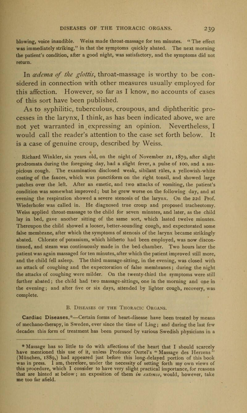 blowing, voice inaudible. Weiss made throat-massage for ten minutes.  The effect was immediately striking, in that the symptoms quickly abated. The next morning the patient's condition, after a good night, was satisfactory, and the symptoms did not return. In oedema of the glottis, throat-massage is worthy to be con- sidered in connection with other measures usually employed for this affection. However, so far as I know, no accounts of cases of this sort have been published. As to syphilitic, tuberculous, croupous, and diphtheritic pro- cesses in the larynx, I think, as has been indicated above, we are not yet warranted in expressing an opinion. Nevertheless, I would call the reader's attention to the case set forth below. It is a case of genuine croup, described by Weiss. Richard Winkler, six years old, on the night of November 21, 1879, after slight prodromata during the foregoing day, had a slight fever, a pulse of 100, and a sus- picious cough. The examination disclosed weak, sibilant rales, a yellowish-white coating of the fauces, which was punctiform on the right tonsil, and showed large patches over the left. After an emetic, and two attacks of vomiting, the patient's condition was somewhat improved; but he grew worse on the following day, and at evening the respiration showed a severe stenosis of the larynx. On the 22d Prof. Wiederhofer was called in. He diagnosed true croup and proposed tracheotomy. Weiss applied throat-massage to the child for seven minutes, and later, as the child lay in bed, gave another sitting of the same sort, which lasted twelve minutes. Thereupon the child showed a looser, better-sounding cough, and expectorated some false membrane, after which the symptoms of stenosis of the larynx became strikingly abated. Chlorate of potassium, which hitherto had been employed, was now discon- tinued, and steam was continuously made in the bed-chamber. Two hours later the patient was again massaged for ten minutes, after which the patient improved still more, and the child fell asleep. The third massage-sitting, in the evening, was closed with an attack of coughing and the expectoration of false membranes; during the night the attacks of coughing were milder. On the twenty-third the symptoms were still further abated; the child had two massage-sittings, one in the morning and one in the evening; and after five or six days, attended by lighter cough, recovery, was complete. B. Diseases of the Thoracic Organs. Cardiac Diseases.*—Certain forms of heart-disease have been treated by means of mechano-therapy, in Sweden, ever since the time of Ling; and during the last few decades this form of treatment has been pursued by various Swedish physicians in a * Massage has so little to do with affections of the heart that I should scarcely have mentioned this use of it, unless Professor Oertel's  Massage des Herzens (Miinchen, 1889,) had appeared just before this long-delayed portion of this book was in press. 1 am, therefore, under the necessity of setting forth my own views of this procedure, which I consider to have very slight practical importance, for reasons that are hinted at below; an exposition of them in extenso, would, however, take me too far afield.