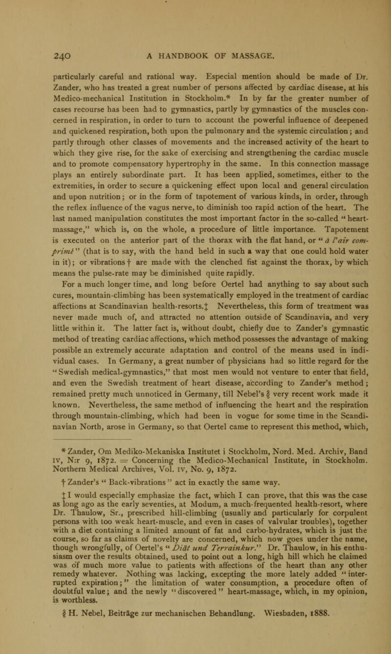 particularly careful and rational way. Especial mention should be made of Dr. Zander, who has treated a great number of persons affected by cardiac disease, at his Medico-mechanical Institution in Stockholm.* In by far the greater number of cases recourse has been had to gymnastics, partly by gymnastics of the muscles con- cerned in respiration, in order to turn to account the powerful influence of deepened and quickened respiration, both upon the pulmonary and the systemic circulation; and partly through other classes of movements and the increased activity of the heart to which they give rise, for the sake of exercising and strengthening the cardiac muscle and to promote compensatory hypertrophy in the same. In this connection massage plays an entirely subordinate part. It has been applied, sometimes, either to the extremities, in order to secure a quickening effect upon local and general circulation and upon nutrition; or in the form of tapotement of various kinds, in order, through the reflex influence of the vagus nerve, to diminish too rapid action of the heart. The last named manipulation constitutes the most important factor in the so-called heart- massage, which is, on the whole, a procedure of little importance. Tapotement is executed on the anterior part of the thorax with the flat hand, or a Pair com- primi (that is to say, with the hand held in such a way that one could hold water in it); or vibrations f are made with the clenched fist against the thorax, by which means the pulse-rate may be diminished quite rapidly. For a much longer time, and long before Oertel had anything to say about such cures, mountain-climbing has been systematically employed in the treatment of cardiac affections at Scandinavian health-resorts.;}; Nevertheless, this form of treatment was never made much of, and attracted no attention outside of Scandinavia, and very little within it. The latter fact is, without doubt, chiefly due to Zander's gymnastic method of treating cardiac affections, which method possesses the advantage of making possible an extremely accurate adaptation and control of the means used in indi- vidual cases. In Germany, a great number of physicians had so little regard for the Swedish medical-gymnastics, that most men would not venture to enter that field, and even the Swedish treatment of heart disease, according to Zander's method ; remained pretty much unnoticed in Germany, till Nebel's § very recent work made it known. Nevertheless, the same method of influencing the heart and the respiration through mountain-climbing, which had been in vogue for some time in the Scandi- navian North, arose in Germany, so that Oertel came to represent this method, which, * Zander, Om Mediko-Mekaniska Institutet i Stockholm, Nord. Med. Archiv, Band iv, N:r 9, 1872. = Concerning the Medico-Mechanical Institute, in Stockholm. Northern Medical Archives, Vol. iv, No. 9, 1872. f Zander's Back-vibrations act in exactly the same way. J I would especially emphasize the fact, which I can prove, that this was the case as long ago as the early seventies, at Modum, a much-frequented health-resort, where Dr. Thaulow, Sr., prescribed hill-climbing (usually and particularly for corpulent persons with too weak heart-muscle, and even in cases of valvular troubles), together with a diet containing a limited amount of fat and carbo-hydrates, which is just the course, so far as claims of novelty are concerned, which now goes under the name, though wrongfully, of Oertel's Dial und Terrainkur, Dr. Thaulow, in his enthu- siasm over the results obtained, used to point out a long, high hill which he claimed was of much more value to patients with affections of the heart than any other remedy whatever. Nothing was lacking, excepting the more lately added inter- rupted expiration; the limitation of water consumption, a procedure often of doubtful value; and the newly discovered heart-massage, which, in my opinion, is worthless. £ H. Nebel, Beitrage zur mechanischen Behandlung. Wiesbaden, 1888.