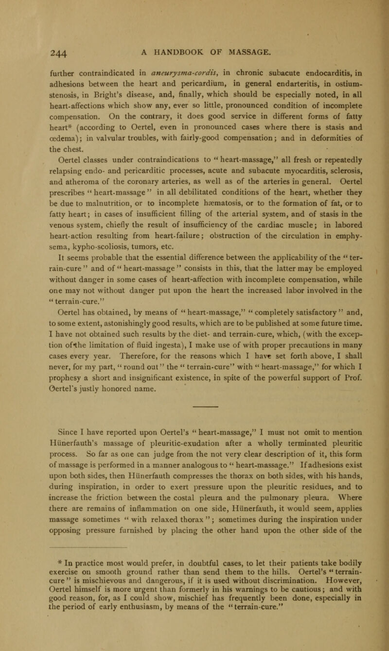 further contraindicated in aneurysma-cordis, in chronic subacute endocarditis, in adhesions between the heart and pericardium, in general endarteritis, in ostium- stenosis, in Bright's disease, and, finally, which should be especially noted, in all heart-affections which show any, ever so little, pronounced condition of incomplete compensation. On the contrary, it does good service in different forms of fatty heart* (according to Oertel, even in pronounced cases where there is stasis and oedema); in valvular troubles, with fairly-good compensation; and in deformities of the chest. Oertel classes under contraindications to  heart-massage, all fresh or repeatedly relapsing endo- and pericarditic processes, acute and subacute myocarditis, sclerosis, and atheroma of the coronary arteries, as well as of the arteries in general. Oertel prescribes  heart-massage  in all debilitated conditions of the heart, whether they be due to malnutrition, or to incomplete hsematosis, or to the formation of fat, or to fatty heart; in cases of insufficient filling of the arterial system, and of stasis in the venous system, chiefly the result of insufficiency of the cardiac muscle; in labored heart-action resulting from heart-failure; obstruction of the circulation in emphy- sema, kypho-scoliosis, tumors, etc. It seems probable that the essential difference between the applicability of the  ter- rain-cure  and of  heart-massage  consists in this, that the latter may be employed without danger in some cases of heart-affection with incomplete compensation, while one may not without danger put upon the heart the increased labor involved in the  terrain-cure. Oertel has obtained, by means of  heart-massage,  completely satisfactory  and, to some extent, astonishingly good results, which are to be published at some future time. I have not obtained such results by the diet- and terrain-cure, which, (with the excep- tion of*the limitation of fluid ingesta), I make use of with proper precautions in many cases every year. Therefore, for the reasons which I have set forth above, I shall never, for my part,  round out the  terrain-cure with  heart-massage, for which I prophesy a short and insignificant existence, in spite of the powerful support of Prof. Oertel's justly honored name. Since I have reported upon Oertel's  heart-massage, I must not omit to mention Hiinerfauth's massage of pleuritic-exudation after a wholly terminated pleuritic process. So far as one can judge from the not very clear description of it, this form of massage is performed in a manner analogous to  heart-massage. If adhesions exist upon both sides, then Hiinerfauth compresses the thorax on both sides, with his hands, during inspiration, in order to exert pressure upon the pleuritic residues, and to increase the friction between the costal pleura and the pulmonary pleura. Where there are remains of inflammation on one side, Hiinerfauth, it would seem, applies massage sometimes  with relaxed thorax  ; sometimes during the inspiration under opposing pressure furnished by placing the other hand upon the other side of the * In practice most would prefer, in doubtful cases, to let their patients take bodily exercise on smooth ground rather than send them to the hills. Oertel's  terrain- cure is mischievous and dangerous, if it is used without discrimination. However, Oertel himself is more urgent than formerly in his warnings to be cautious; and with good reason, for, as I could show, mischief has frequently been done, especially in the period of early enthusiasm, by means of the terrain-cure.