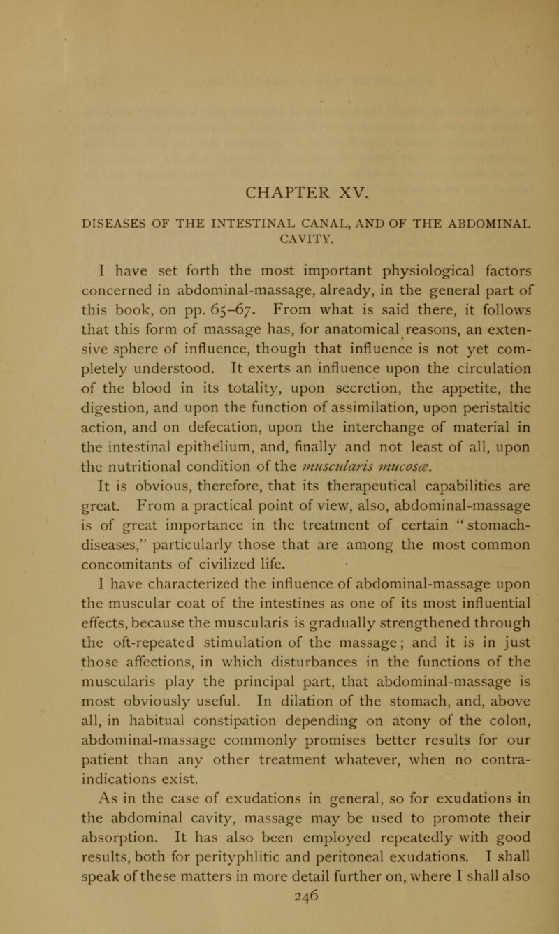 CHAPTER XV. DISEASES OF THE INTESTINAL CANAL, AND OF THE ABDOMINAL CAVITY. I have set forth the most important physiological factors concerned in abdominal-massage, already, in the general part of this book, on pp. 65-67. From what is said there, it follows that this form of massage has, for anatomical reasons, an exten- sive sphere of influence, though that influence is not yet com- pletely understood. It exerts an influence upon the circulation of the blood in its totality, upon secretion, the appetite, the digestion, and upon the function of assimilation, upon peristaltic action, and on defecation, upon the interchange of material in the intestinal epithelium, and, finally and not least of all, upon the nutritional condition of the muscularis mucosa. It is obvious, therefore, that its therapeutical capabilities are great. From a practical point of view, also, abdominal-massage is of great importance in the treatment of certain stomach- diseases, particularly those that are among the most common concomitants of civilized life. I have characterized the influence of abdominal-massage upon the muscular coat of the intestines as one of its most influential effects, because the muscularis is gradually strengthened through the oft-repeated stimulation of the massage; and it is in just those affections, in which disturbances in the functions of the muscularis play the principal part, that abdominal-massage is most obviously useful. In dilation of the stomach, and, above all, in habitual constipation depending on atony of the colon, abdominal-massage commonly promises better results for our patient than any other treatment whatever, when no contra- indications exist. As in the case of exudations in general, so for exudations in the abdominal cavity, massage may be used to promote their absorption. It has also been employed repeatedly with good results, both for perityphlitic and peritoneal exudations. I shall speak of these matters in more detail further on, where I shall also