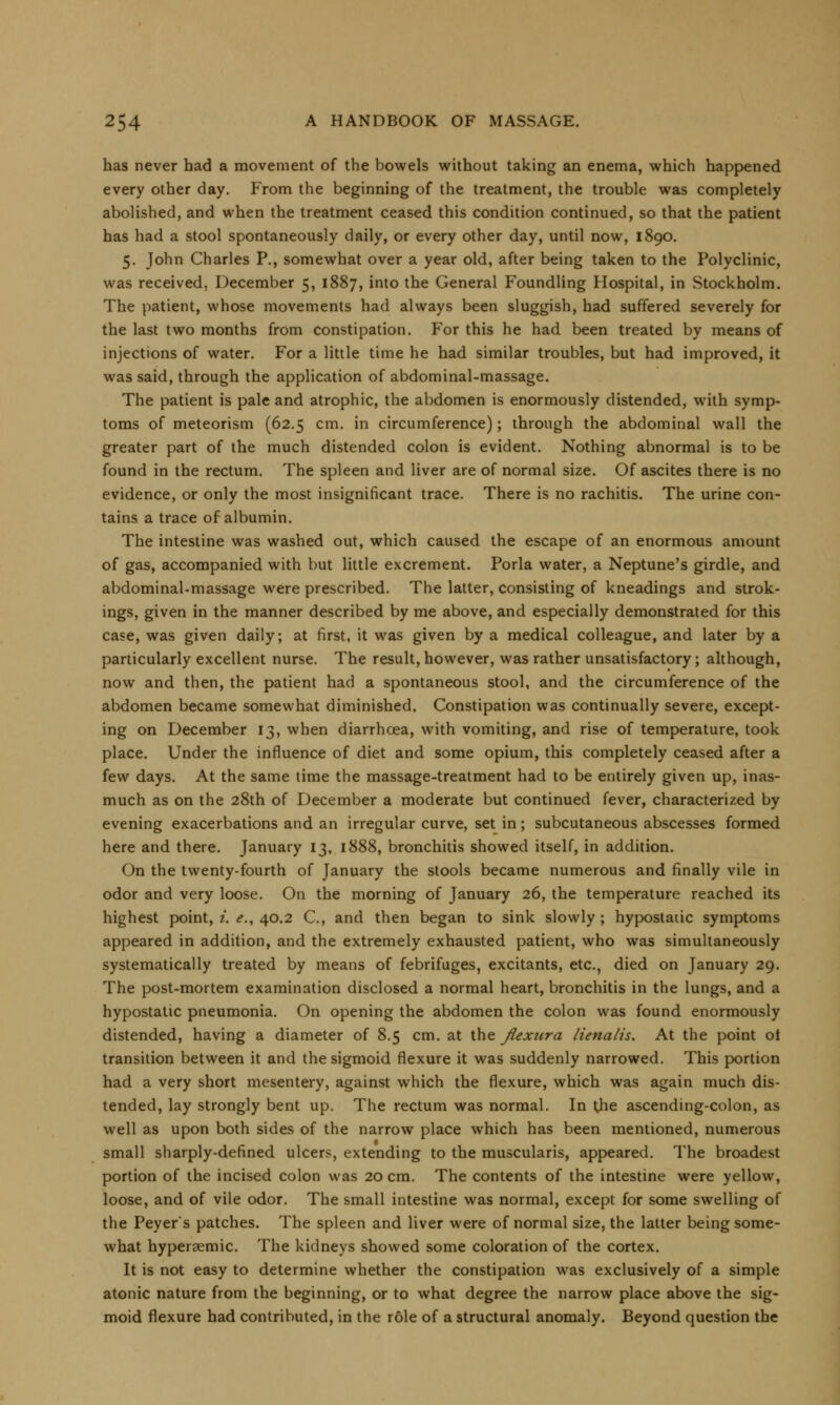 has never had a movement of the bowels without taking an enema, which happened every other day. From the beginning of the treatment, the trouble was completely abolished, and when the treatment ceased this condition continued, so that the patient has had a stool spontaneously daily, or every other day, until now, 1890. 5. John Charles P., somewhat over a year old, after being taken to the Polyclinic, was received, December 5, 1887, into the General Foundling Hospital, in Stockholm. The patient, whose movements had always been sluggish, had suffered severely for the last two months from constipation. For this he had been treated by means of injections of water. For a little time he had similar troubles, but had improved, it was said, through the application of abdominal-massage. The patient is pale and atrophic, the abdomen is enormously distended, with symp- toms of meteorism (62.5 cm. in circumference); through the abdominal wall the greater part of the much distended colon is evident. Nothing abnormal is to be found in the rectum. The spleen and liver are of normal size. Of ascites there is no evidence, or only the most insignificant trace. There is no rachitis. The urine con- tains a trace of albumin. The intestine was washed out, which caused the escape of an enormous amount of gas, accompanied with but little excrement. Porla water, a Neptune's girdle, and abdominal-massage were prescribed. The latter, consisting of kneadings and strok- ings, given in the manner described by me above, and especially demonstrated for this case, was given daily; at first, it was given by a medical colleague, and later by a particularly excellent nurse. The result, however, was rather unsatisfactory; although, now and then, the patient had a spontaneous stool, and the circumference of the abdomen became somewhat diminished. Constipation was continually severe, except- ing on December 13, when diarrhoea, with vomiting, and rise of temperature, took place. Under the influence of diet and some opium, this completely ceased after a few days. At the same time the massage-treatment had to be entirely given up, inas- much as on the 28th of December a moderate but continued fever, characterized by evening exacerbations and an irregular curve, set in; subcutaneous abscesses formed here and there. January 13, 1888, bronchitis showed itself, in addition. On the twenty-fourth of January the stools became numerous and finally vile in odor and very loose. On the morning of January 26, the temperature reached its highest point, i. e., 40.2 C, and then began to sink slowly ; hypostatic symptoms appeared in addition, and the extremely exhausted patient, who was simultaneously systematically treated by means of febrifuges, excitants, etc., died on January 29. The post-mortem examination disclosed a normal heart, bronchitis in the lungs, and a hypostatic pneumonia. On opening the abdomen the colon was found enormously distended, having a diameter of 8.5 cm. at the flexura lienalis. At the point ot transition between it and the sigmoid flexure it was suddenly narrowed. This portion had a very short mesentery, against which the flexure, which was again much dis- tended, lay strongly bent up. The rectum was normal. In the ascending-colon, as well as upon both sides of the narrow place which has been mentioned, numerous small sharply-defined ulcers, extending to the muscularis, appeared. The broadest portion of the incised colon was 20 cm. The contents of the intestine were yellow, loose, and of vile odor. The small intestine was normal, except for some swelling of the Peyer's patches. The spleen and liver were of normal size, the latter being some- what hypersemic. The kidneys showed some coloration of the cortex. It is not easy to determine whether the constipation was exclusively of a simple atonic nature from the beginning, or to what degree the narrow place above the sig- moid flexure had contributed, in the role of a structural anomaly. Beyond question the