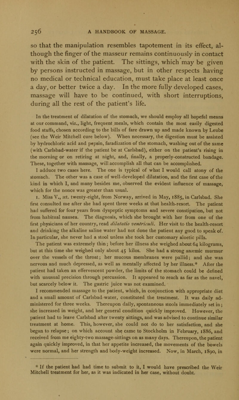 so that the manipulation resembles tapotement in its effect, al- though the finger of the masseur remains continuously in contact with the skin of the patient. The sittings, which may be given by persons instructed in massage, but in other respects having no medical or technical education, must take place at least once a day, or better twice a day. In the more fully developed cases, massage will have to be continued, with short interruptions, during all the rest of the patient's life. In the treatment of dilatation of the stomach, we should employ all hopeful means at our command, viz., light, frequent meals, which contain the most easily digested food stuffs, chosen according to the bills of fare drawn up and made known by Leube (see the Weir Mitchell cure below). When necessary, the digestion must be assisted by hydrochloric acid and pepsin, faradization of the stomach, washing out of the same (with Carlsbad-water if the patient be at Carlsbad), either on the patient's rising in the morning or on retiring at night, and, finally, a properly-constructed bandage. These, together with massage, will accomplish all that can be accomplished. I adduce two cases here. The one is typical of what I would call atony of the stomach. The other was a case of well-developed dilatation, and the first case of the kind in which I, and many besides me, observed the evident influence of massage, which for the nonce was greater than usual. 1. Miss V., aet. twenty-eight, from Norway, arrived in May, 1885, in Carlsbad. She first consulted me after she had spent three weeks at that health-resort. The patient had suffered for four years from dyspeptic symptoms and severe constipation, but not from habitual nausea. The diagnosis, which she brought with her from one of the first physicians of her country, read dilatatio ventriculi. Her visit to the health-resort and drinking the alkaline saline water had not done the patient any good to speak of. In particular, she never had a stool unless she took her customary aloetic pills. The patient was extremely thin; before her illness she weighed about 64 kilograms, but at this time she weighed only about 45 kilos. She had a strong anaemic murmur over the vessels of the throat; her mucous membranes were pallid; and she was nervous and much depressed, as well as mentally affected by her illness.* After the patient had taken an effervescent powder, the limits of the stomach could be defined with unusual precision through percussion. It appeared to reach as far as the navel, but scarcely below it. The gastric juice was not examined. I recommended massage to the patient, which, in conjunction with appropriate diet and a small amount of Carlsbad-water, constituted the treatment. It was daily ad- ministered for three weeks. Thereupon daily, spontaneous stools immediately set in ; she increased in weight, and her general condition quickly improved. However, the patient had to leave Carlsbad after twenty sittings, and was advised to continue similar treatment at home. This, however, she could not do to her satisfaction, and she began to relapse; on which account she came to Stockholm in February, 1886, and received from me eighty-two massage-sittings on as many days. Thereupon, the patient again quickly improved, in that her appetite increased, the movements of the bowels were normal, and her strength and body-weight increased. Now, in March, 1890, in * If the patient had had time to submit to it, I would have prescribed the Weir Mitchell treatment for her, as it was indicated in her case, without doubt.