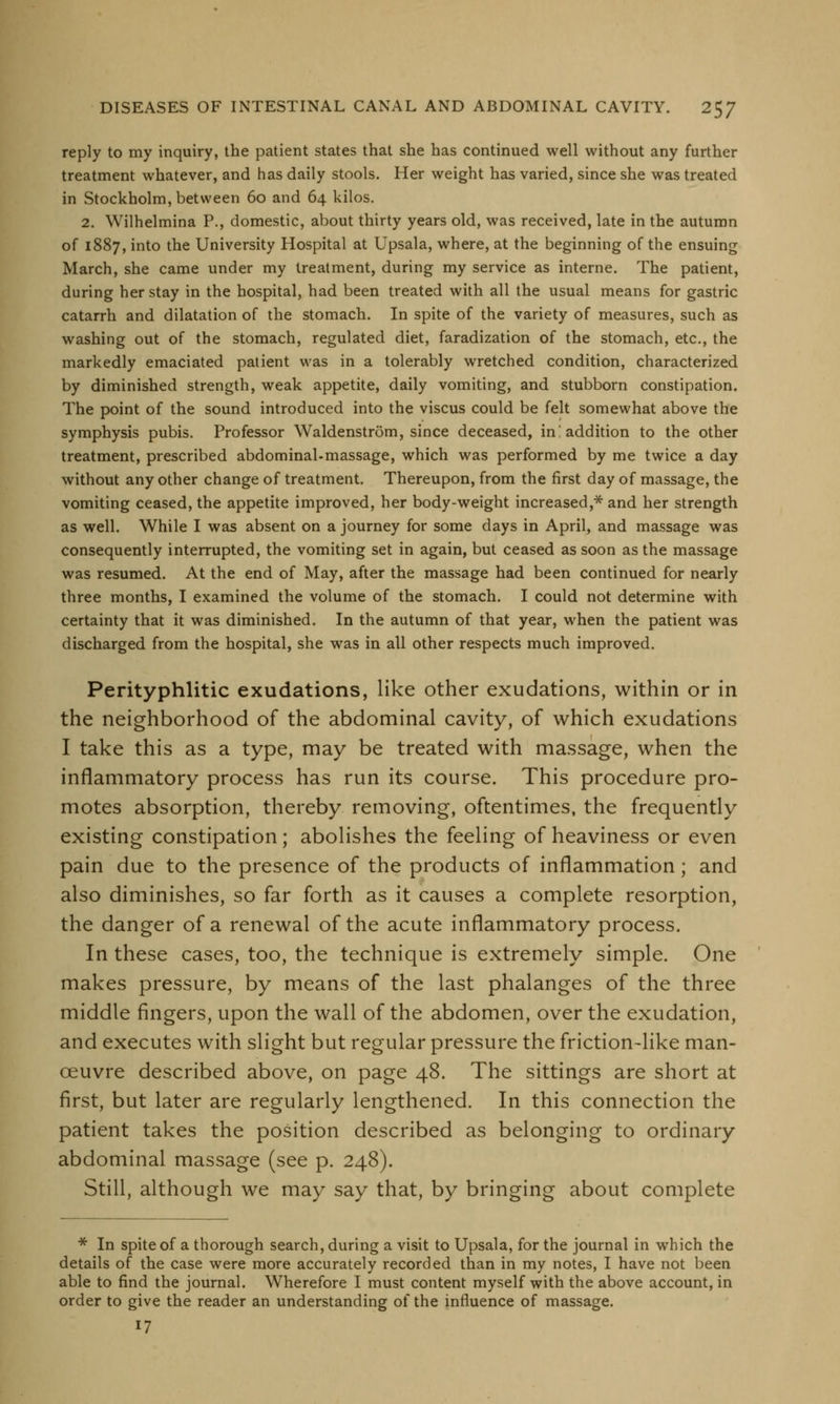 reply to my inquiry, the patient states that she has continued well without any further treatment whatever, and has daily stools. Her weight has varied, since she was treated in Stockholm, between 60 and 64 kilos. 2. Wilhelmina P., domestic, about thirty years old, was received, late in the autumn of 1887, into the University Hospital at Upsala, where, at the beginning of the ensuing March, she came under my treatment, during my service as interne. The patient, during her stay in the hospital, had been treated with all the usual means for gastric catarrh and dilatation of the stomach. In spite of the variety of measures, such as washing out of the stomach, regulated diet, faradization of the stomach, etc., the markedly emaciated patient was in a tolerably wretched condition, characterized by diminished strength, weak appetite, daily vomiting, and stubborn constipation. The point of the sound introduced into the viscus could be felt somewhat above the symphysis pubis. Professor Waldenstrom, since deceased, in! addition to the other treatment, prescribed abdominal-massage, which was performed by me twice a day without any other change of treatment. Thereupon, from the first day of massage, the vomiting ceased, the appetite improved, her body-weight increased,* and her strength as well. While I was absent on a journey for some days in April, and massage was consequently interrupted, the vomiting set in again, but ceased as soon as the massage was resumed. At the end of May, after the massage had been continued for nearly three months, I examined the volume of the stomach. I could not determine with certainty that it was diminished. In the autumn of that year, when the patient was discharged from the hospital, she was in all other respects much improved. Perityphlitic exudations, like other exudations, within or in the neighborhood of the abdominal cavity, of which exudations I take this as a type, may be treated with massage, when the inflammatory process has run its course. This procedure pro- motes absorption, thereby removing, oftentimes, the frequently existing constipation; abolishes the feeling of heaviness or even pain due to the presence of the products of inflammation; and also diminishes, so far forth as it causes a complete resorption, the danger of a renewal of the acute inflammatory process. In these cases, too, the technique is extremely simple. One makes pressure, by means of the last phalanges of the three middle fingers, upon the wall of the abdomen, over the exudation, and executes with slight but regular pressure the friction-like man- oeuvre described above, on page 48. The sittings are short at first, but later are regularly lengthened. In this connection the patient takes the position described as belonging to ordinary abdominal massage (see p. 248). Still, although we may say that, by bringing about complete * In spite of a thorough search, during a visit to Upsala, for the journal in which the details of the case were more accurately recorded than in my notes, I have not been able to find the journal. Wherefore I must content myself with the above account, in order to give the reader an understanding of the influence of massage. 17