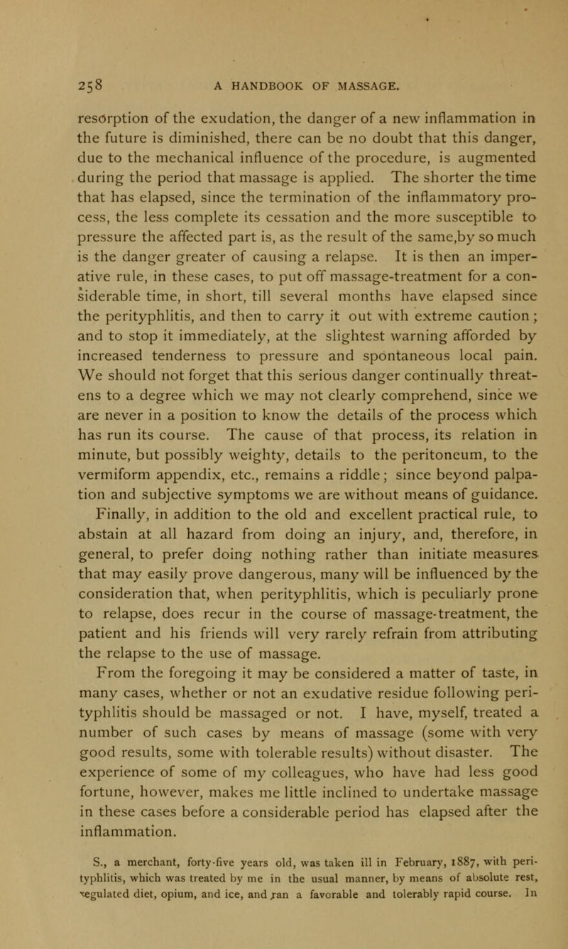 resorption of the exudation, the danger of a new inflammation in the future is diminished, there can be no doubt that this danger, due to the mechanical influence of the procedure, is augmented during the period that massage is applied. The shorter the time that has elapsed, since the termination of the inflammatory pro- cess, the less complete its cessation and the more susceptible to pressure the affected part is, as the result of the same,by so much is the danger greater of causing a relapse. It is then an imper- ative rule, in these cases, to put off massage-treatment for a con- siderable time, in short, till several months have elapsed since the perityphlitis, and then to carry it out with extreme caution; and to stop it immediately, at the slightest warning afforded by increased tenderness to pressure and spontaneous local pain. We should not forget that this serious danger continually threat- ens to a degree which we may not clearly comprehend, since we are never in a position to know the details of the process which has run its course. The cause of that process, its relation in minute, but possibly weighty, details to the peritoneum, to the vermiform appendix, etc., remains a riddle; since beyond palpa- tion and subjective symptoms we are without means of guidance. Finally, in addition to the old and excellent practical rule, to abstain at all hazard from doing an injury, and, therefore, in general, to prefer doing nothing rather than initiate measures that may easily prove dangerous, many will be influenced by the consideration that, when perityphlitis, which is peculiarly prone to relapse, does recur in the course of massage-treatment, the patient and his friends will very rarely refrain from attributing the relapse to the use of massage. From the foregoing it may be considered a matter of taste, in many cases, whether or not an exudative residue following peri- typhlitis should be massaged or not. I have, myself, treated a number of such cases by means of massage (some with very good results, some with tolerable results) without disaster. The experience of some of my colleagues, who have had less good fortune, however, makes me little inclined to undertake massage in these cases before a considerable period has elapsed after the inflammation. S., a merchant, forty-five years old, was taken ill in February, 1887, with peri- typhlitis, which was treated by me in the usual manner, by means of absolute rest, regulated diet, opium, and ice, and jan a favorable and tolerably rapid course. In