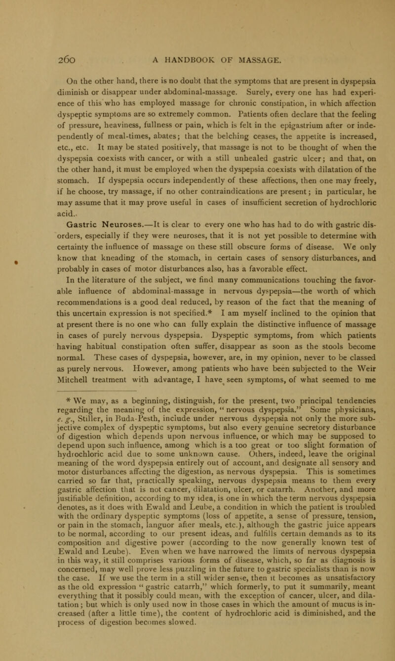 On the other hand, there is no doubt that the symptoms that are present in dyspepsia diminish or disappear under abdominal-massage. Surely, every one has had experi- ence of this who has employed massage for chronic constipation, in which affection dyspeptic symptoms are so extremely common. Patients often declare that the feeling of pressure, heaviness, fullness or pain, which is felt in the epigastrium after or inde- pendently of meal-times, abates; that the belching ceases, the appetite is increased, etc., etc. It may be stated positively, that massage is not to be thought of when the dyspepsia coexists with cancer, or with a still unhealed gastric ulcer; and that, on the other hand, it must be employed when the dyspepsia coexists with dilatation of the stomach. If dyspepsia occurs independently of these affections, then one may freely, if he choose, try massage, if no other contraindications are present; in particular, he may assume that it may prove useful in cases of insufficient secretion of hydrochloric acid. Gastric Neuroses.—It is clear to every one who has had to do with gastric dis- orders, especially if they were neuroses, that it is not yet possible to determine with certainty the influence of massage on these still obscure forms of disease. We only know that kneading of the stomach, in certain cases of sensory disturbances, and probably in cases of motor disturbances also, has a favorable effect. In the literature of the subject, we find many communications touching the favor- able influence of abdominal-massage in nervous dyspepsia—the worth of which recommendations is a good deal reduced, by reason of the fact that the meaning of this uncertain expression is not specified.* I am myself inclined to the opinion that at present there is no one who can fully explain the distinctive influence of massage in cases of purely nervous dyspepsia. Dyspeptic symptoms, from which patients having habitual constipation often suffer, disappear as soon as the stools become normal. These cases of dyspepsia, however, are, in my opinion, never to be classed as purely nervous. However, among patients who have been subjected to the Weir Mitchell treatment with advantage, I have seen symptoms, of what seemed to me * We may, as a beginning, distinguish, for the present, two principal tendencies regarding the meaning of the expression,  nervous dyspepsia. Some physicians, e. g., Stiller, in Kuda-Pesth, include under nervous dyspepsia not only the more sub- jective complex of dyspeptic symptoms, but also every genuine secretory disturbance of digestion which depends upon nervous influence, or which may be supposed to depend upon such influence, among which is a too great or too slight formation of hydrochloric acid due to some unknown cause. Others, indeed, leave the original meaning of the word dyspepsia entirely out of account, and designate all sensory and motor disturbances affecting the digestion, as nervous dyspepsia. This is sometimes carried so far that, practically speaking, nervous dyspepsia means to them every gastric affection that is not cancer, dilatation, ulcer, or catarrh. Another, and more justifiable definition, according to my idea, is one in which the term nervous dyspepsia denotes, as it does with Ewald and Leube, a condition in which the patient is troubled with the ordinary dyspeptic symptoms (loss of appetite, a sense of pressure, tension, or pain in the stomach, languor after meals, etc.), although the gastric juice appears to be normal, according to our present ideas, and fulfills certain demands as to its composition and digestive power (according to the now generally known test of Ewald and Leube). Even when we have narrowed the limits of nervous dyspepsia in this way, it still comprises various forms of disease, which, so far as diagnosis is concerned, may well prove less puzzling in the future to gastric specialists than is now the case. If we use the term in a still wider sense, then it becomes as unsatisfactory as the old expression  gastric catarrh, which formerly, to put it summarily, meant everything that it possibly could mean, with the exception of cancer, ulcer, and dila- tation ; but which is only used now in those cases in which the amount of mucus is in- creased (after a little time), the content of hydrochloric acid is diminished, and the process of digestion becomes slowed.
