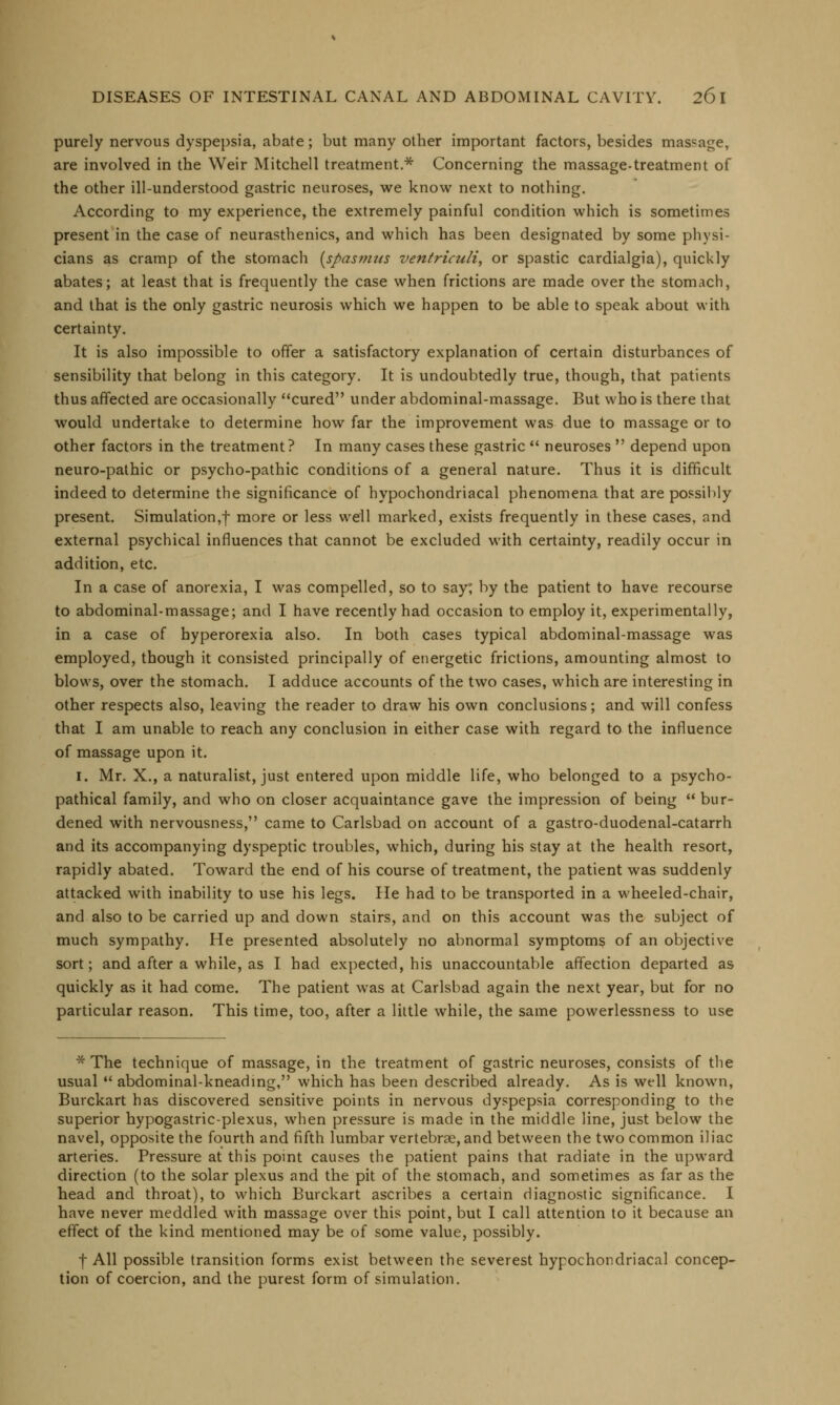 purely nervous dyspepsia, abate; but many other important factors, besides massage, are involved in the Weir Mitchell treatment.* Concerning the massage-treatment of the other ill-understood gastric neuroses, we know next to nothing. According to my experience, the extremely painful condition which is sometimes present in the case of neurasthenics, and which has been designated by some physi- cians as cramp of the stomach (sf>as>m/s ventriculi, or spastic cardialgia), quickly abates; at least that is frequently the case when frictions are made over the stomach, and that is the only gastric neurosis which we happen to be able to speak about with certainty. It is also impossible to offer a satisfactory explanation of certain disturbances of sensibility that belong in this category. It is undoubtedly true, though, that patients thus affected are occasionally cured under abdominal-massage. But who is there that would undertake to determine how far the improvement was due to massage or to other factors in the treatment? In many cases these gastric  neuroses  depend upon neuro-pathic or psycho-pathic conditions of a general nature. Thus it is difficult indeed to determine the significance of hypochondriacal phenomena that are possibly present. Simulation,f more or less we'll marked, exists frequently in these cases, and external psychical influences that cannot be excluded with certainty, readily occur in addition, etc. In a case of anorexia, I was compelled, so to say; by the patient to have recourse to abdominal-massage; and I have recently had occasion to employ it, experimentally, in a case of hyperorexia also. In both cases typical abdominal-massage was employed, though it consisted principally of energetic frictions, amounting almost to blows, over the stomach. I adduce accounts of the two cases, which are interesting in other respects also, leaving the reader to draw his own conclusions; and will confess that I am unable to reach any conclusion in either case with regard to the influence of massage upon it. 1. Mr. X., a naturalist, just entered upon middle life, who belonged to a psycho- pathical family, and who on closer acquaintance gave the impression of being  bur- dened with nervousness, came to Carlsbad on account of a gastro-duodenal-catarrh and its accompanying dyspeptic troubles, which, during his stay at the health resort, rapidly abated. Toward the end of his course of treatment, the patient was suddenly attacked with inability to use his legs. He had to be transported in a wheeled-chair, and also to be carried up and down stairs, and on this account was the subject of much sympathy. He presented absolutely no abnormal symptoms of an objective sort; and after a while, as I had expected, his unaccountable affection departed as quickly as it had come. The patient was at Carlsbad again the next year, but for no particular reason. This time, too, after a little while, the same powerlessness to use * The technique of massage, in the treatment of gastric neuroses, consists of the usual  abdominal-kneading, which has been described already. As is well known, Burckart has discovered sensitive points in nervous dyspepsia corresponding to the superior hypogastric-plexus, when pressure is made in the middle line, just below the navel, opposite the fourth and fifth lumbar vertebrae, and between the two common iliac arteries. Pressure at this point causes the patient pains that radiate in the upward direction (to the solar plexus and the pit of the stomach, and sometimes as far as the head and throat), to which Burckart ascribes a certain diagnostic significance. I have never meddled with massage over this point, but I call attention to it because an effect of the kind mentioned may be of some value, possibly. I All possible transition forms exist between the severest hypochondriacal concep- tion of coercion, and the purest form of simulation.