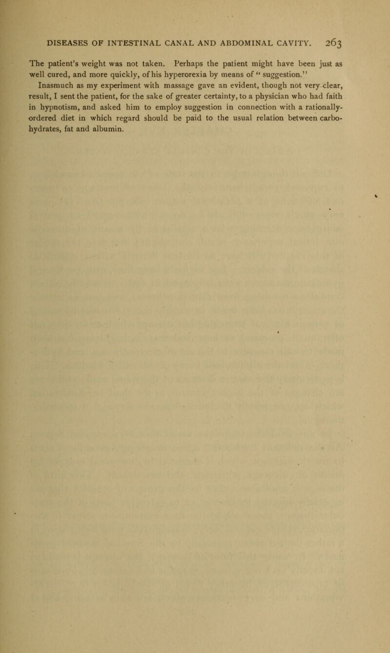 The patient's weight was not taken. Perhaps the patient might have been just as well cured, and more quickly, of his hyperorexia by means of  suggestion. Inasmuch as my experiment with massage gave an evident, though not very clear, result, I sent the patient, for the sake of greater certainty, to a physician who had faith in hypnotism, and asked him to employ suggestion in connection with a rationally- ordered diet in which regard should be paid to the usual relation between carbo- hydrates, fat and albumin.