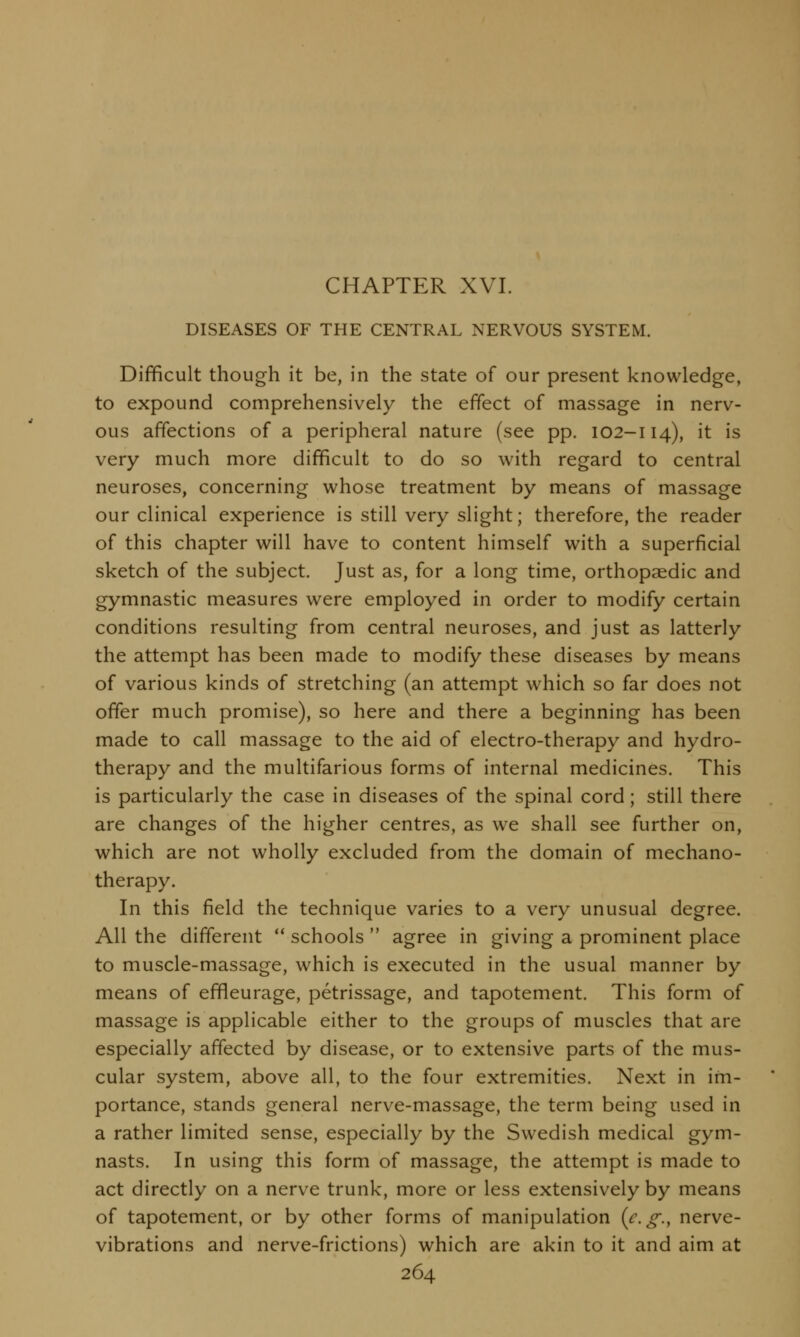 CHAPTER XVI. DISEASES OF THE CENTRAL NERVOUS SYSTEM. Difficult though it be, in the state of our present knowledge, to expound comprehensively the effect of massage in nerv- ous affections of a peripheral nature (see pp. 102-114), it is very much more difficult to do so with regard to central neuroses, concerning whose treatment by means of massage our clinical experience is still very slight; therefore, the reader of this chapter will have to content himself with a superficial sketch of the subject. Just as, for a long time, orthopaedic and gymnastic measures were employed in order to modify certain conditions resulting from central neuroses, and just as latterly the attempt has been made to modify these diseases by means of various kinds of stretching (an attempt which so far does not offer much promise), so here and there a beginning has been made to call massage to the aid of electro-therapy and hydro- therapy and the multifarious forms of internal medicines. This is particularly the case in diseases of the spinal cord; still there are changes of the higher centres, as we shall see further on, which are not wholly excluded from the domain of mechano- therapy. In this field the technique varies to a very unusual degree. All the different  schools  agree in giving a prominent place to muscle-massage, which is executed in the usual manner by means of effleurage, petrissage, and tapotement. This form of massage is applicable either to the groups of muscles that are especially affected by disease, or to extensive parts of the mus- cular system, above all, to the four extremities. Next in im- portance, stands general nerve-massage, the term being used in a rather limited sense, especially by the Swedish medical gym- nasts. In using this form of massage, the attempt is made to act directly on a nerve trunk, more or less extensively by means of tapotement, or by other forms of manipulation {e.g., nerve- vibrations and nerve-frictions) which are akin to it and aim at