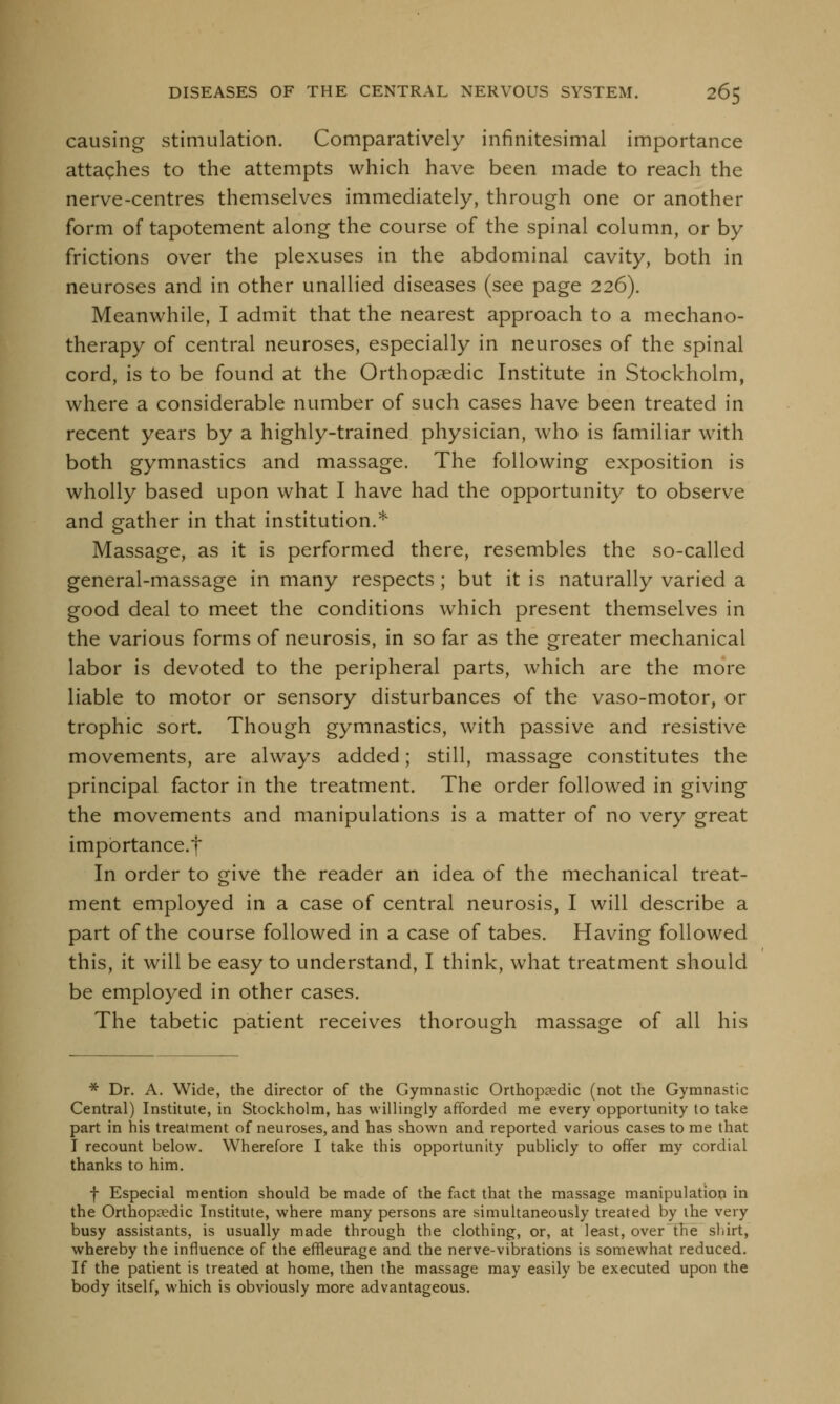 causing stimulation. Comparatively infinitesimal importance attaches to the attempts which have been made to reach the nerve-centres themselves immediately, through one or another form of tapotement along the course of the spinal column, or by frictions over the plexuses in the abdominal cavity, both in neuroses and in other unallied diseases (see page 226). Meanwhile, I admit that the nearest approach to a mechano- therapy of central neuroses, especially in neuroses of the spinal cord, is to be found at the Orthopaedic Institute in Stockholm, where a considerable number of such cases have been treated in recent years by a highly-trained physician, who is familiar with both gymnastics and massage. The following exposition is wholly based upon what I have had the opportunity to observe and gather in that institution.* Massage, as it is performed there, resembles the so-called general-massage in many respects; but it is naturally varied a good deal to meet the conditions which present themselves in the various forms of neurosis, in so far as the greater mechanical labor is devoted to the peripheral parts, which are the more liable to motor or sensory disturbances of the vaso-motor, or trophic sort. Though gymnastics, with passive and resistive movements, are always added; still, massage constitutes the principal factor in the treatment. The order followed in giving the movements and manipulations is a matter of no very great importance.f In order to give the reader an idea of the mechanical treat- ment employed in a case of central neurosis, I will describe a part of the course followed in a case of tabes. Having followed this, it will be easy to understand, I think, what treatment should be employed in other cases. The tabetic patient receives thorough massage of all his * Dr. A. Wide, the director of the Gymnastic Orthopaedic (not the Gymnastic Central) Institute, in Stockholm, has willingly afforded me every opportunity to take part in his treatment of neuroses, and has shown and reported various cases to me that I recount below. Wherefore I take this opportunity publicly to offer my cordial thanks to him. f Especial mention should be made of the fact that the massage manipulation in the Orthopcedic Institute, where many persons are simultaneously treated by the very busy assistants, is usually made through the clothing, or, at least, over the shirt, whereby the influence of the effleurage and the nerve-vibrations is somewhat reduced. If the patient is treated at home, then the massage may easily be executed upon the body itself, which is obviously more advantageous.