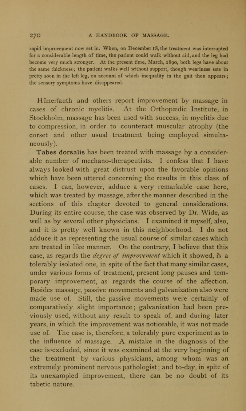 rapid improvement now set in. When, on December 18, the treatment was interrupted for a considerable length of time, the patient could walk without aid, and the leg had become very much stronger. At the present time, March, 1890, both legs have about the same thickness; the patient walks well without support, though weariness sets in pretty soon in the left leg, on account of which inequality in the gait then appears; the sensory symptoms have disappeared. Hiinerfauth and others report improvement by massage in cases of chronic myelitis. At the Orthopaedic Institute, in Stockholm, massage has been used with success, in myelitis due to compression, in order to counteract muscular atrophy (the corset and other usual treatment being employed simulta- neously). Tabes dorsalis has been treated with massage by a consider- able number of mechano-therapeutists. I confess that I have always looked with great distrust upon the favorable opinions which have been uttered concerning the results in this class of cases. I can, however, adduce a very remarkable case here, which was treated by massage, after the manner described in the sections of this chapter devoted to general considerations. During its entire course, the case was observed by Dr. Wide, as well as by several other physicians. I examined it myself, also, and it is pretty well known in this neighborhood. I do not adduce it as representing the usual course of similar cases which are treated in like manner. On the contrary, I believe that this case, as regards the degree of improvement which it showed, is a tolerably isolated one, in spite of the fact that many similar cases, under various forms of treatment, present long pauses and tem- porary improvement, as regards the course of the affection. Besides massage, passive movements and galvanization also were made use of. Still, the passive movements were certainly of comparatively slight importance; galvanization had been pre- viously used, without any result to speak of, and during later years, in which the improvement was noticeable, it was not made use of. The case is, therefore, a tolerably pure experiment as to the influence of massage. A mistake in the diagnosis of the case is'excluded, since it was examined at the very beginning of the treatment by various physicians, among whom was an extremely prominent nervous pathologist; and to-day, in spite of its unexampled improvement, there can be no doubt of its tabetic nature.