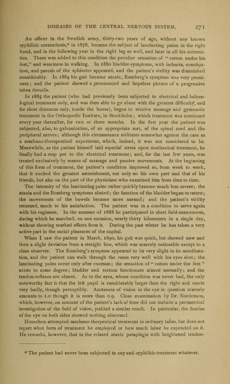 An officer in the Swedish army, thirty-two years of age, without any known syphilitic antecedents,* in 1878, became the subject of lancinating pains in the right hand, and in the following year in the right leg as well, and later in all his extremi- ties. There was added to this condition the peculiar sensation of  cotton under his feet, and weariness in walking. In 1880 bladder-symptoms, with ischuria, constipa- tion, and paresis of the sphincter appeared, and the patient's virility was diminished considerably. In 1884 his gait became ataxic, Romberg's symptom was very promi- nent ; and the patient showed a pronounced and hopeless picture of a progressive tabes dorsalis. In 1885 the patient (who had previously been subjected to electrical and balneo- logical treatment only, and was then able to go about with the greatest difficulty*, and for short distances only, inside the house), began to receive massage and gymnastic treatment in the Orthopaedic Institute, in Stockholm ; which treatment was continued every year thereafter, for two or three months. In the first year the patient was subjected, also, to galvanization, of an appropriate sort, of the spinal cord and the peripheral nerves; although this circumstance militates somewhat against the case as a mechano-therapeutical experiment, which, indeed, it was not considered to be. Meanwhile, as the patient himself laid especial stress upon mechanical treatment, he finally had a stop put to the electrical treatment; and, for the last few years, was treated exclusively by means of massage and passive movements. At the beginning of this form of treatment, the patient's condition improved so, from week to week, that it excited the greatest astonishment, not only on his own part and that of his friends, but also on the part of the physicians who examined him from time to time. The intensity of the lancinating pains rather quickly became much less severe; the ataxia and the Romberg symptoms abated; the function of the bladder began to return; the movements of the bowels became more normal; and the patient's virility returned, much to his satisfaction. The patient was in a condition to serve again with his regiment. In the summer of 1888 he participated in short field-manoeuvres, during which he marched, on one occasion, nearly thirty kilometers in a single day, without showing marked effects from it. During the past winter he has taken a very active part in the social pleasures of the capital. When I saw the patient in March, 1890, his gait was quick, but showed now and then a slight deviation from a straight line, which was scarcely noticeable except to a close observer. The Romberg's symptom appeared to be very slight in its manifesta- tion, and the patient can walk through the room very well with his eyes shut; the lancinating pains occur only after excesses; the sensation of  cotton under the feet  exists to some degree; bladder and rectum functionate almost normally; and the tendon-reflexes are absent. As to the eyes, whose condition was never bad, the only noteworthy fact is that the left pupil is considerably larger than the right and reacts very badly, though perceptibly. Acuteness of vision in the eye in question scarcely amounts to 1.0 though it is more than 0.9. Close examination by Dr. Nordenson, which, however, on account of the patient's lack of time did not include a perimetrical investigation of the field of vision, yielded a similar result. In particular, the fundus of the eye on both sides showed nothing abnormal. Henschen attempted mechano-therpeutical treatment in ordinary tabes, but does not report what form of treatment he employed or how much labor he expended on it. He remarks, however, that in the related ataxic paraplegia with heightened tendon- * The patient had never been subjected to any anti-syphilitic treatment whatever.