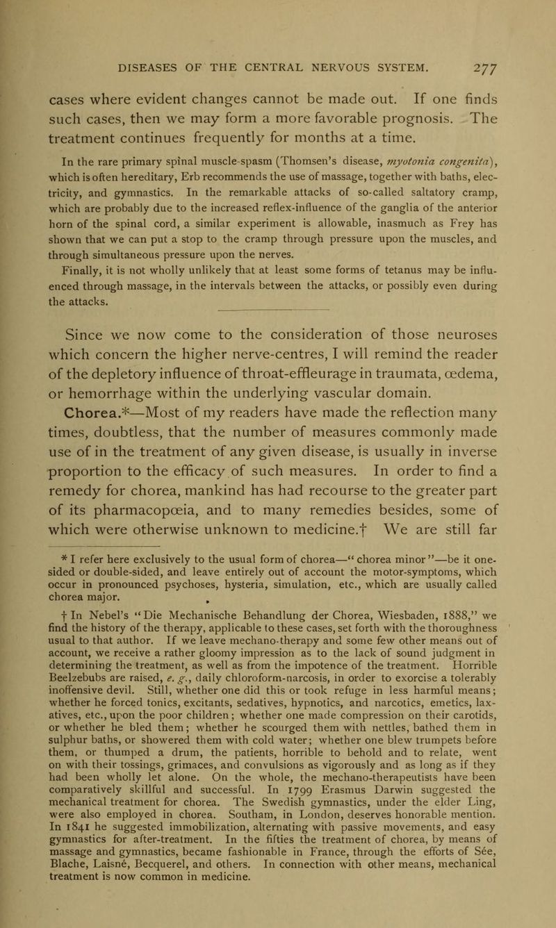 cases where evident changes cannot be made out. If one finds such cases, then we may form a more favorable prognosis. The treatment continues frequently for months at a time. In the rare primary spinal muscle-spasm (Thomsen's disease, myotonia congenita), which is often hereditary, Erb recommends the use of massage, together with baths, elec- tricity, and gymnastics. In the remarkable attacks of so-called saltatory cramp, which are probably due to the increased reflex-influence of the ganglia of the anterior horn of the spinal cord, a similar experiment is allowable, inasmuch as Frey has shown that we can put a stop to the cramp through pressure upon the muscles, and through simultaneous pressure upon the nerves. Finally, it is not wholly unlikely that at least some forms of tetanus may be influ- enced through massage, in the intervals between the attacks, or possibly even during the attacks. Since we now come to the consideration of those neuroses which concern the higher nerve-centres, I will remind the reader of the depletory influence of throat-effieurage in traumata, cedema, or hemorrhage within the underlying vascular domain. Chorea.*—Most of my readers have made the reflection many times, doubtless, that the number of measures commonly made use of in the treatment of any given disease, is usually in inverse proportion to the efficacy of such measures. In order to find a remedy for chorea, mankind has had recourse to the greater part of its pharmacopoeia, and to many remedies besides, some of which were otherwise unknown to medicine.f We are still far * I refer here exclusively to the usual form of chorea— chorea minor—be it one- sided or double-sided, and leave entirely out of account the motor-symptoms, which occur in pronounced psychoses, hysteria, simulation, etc., which are usually called chorea major. m fin Nebel's Die Mechanische Behandlung der Chorea, Wiesbaden, 1888, we find the history of the therapy, applicable to these cases, set forth with the thoroughness usual to that author. If we leave mechano-therapy and some few other means out of account, we receive a rather gloomy impression as to the lack of sound judgment in determining the treatment, as well as from the impotence of the treatment. Horrible Beelzebubs are raised, e. g.t daily chloroform-narcosis, in order to exorcise a tolerably inoffensive devil. Still, whether one did this or took refuge in less harmful means; whether he forced tonics, excitants, sedatives, hypnotics, and narcotics, emetics, lax- atives, etc., upon the poor children; whether one made compression on their carotids, or whether he bled them; whether he scourged them with nettles, bathed them in sulphur baths, or showered them with cold water; whether one blew trumpets before them, or thumped a drum, the patients, horrible to behold and to relate, went on with their tossings, grimaces, and convulsions as vigorously and as long as if they had been wholly let alone. On the whole, the mechano-therapeutists have been comparatively skillful and successful. In 1799 Erasmus Darwin suggested the mechanical treatment for chorea. The Swedish gymnastics, under the elder Ling, were also employed in chorea. Southam, in London, deserves honorable mention. In 1841 he suggested immobilization, alternating with passive movements, and easy gymnastics for after-treatment. In the fifties the treatment of chorea, by means of massage and gymnastics, became fashionable in France, through the efforts of See, Blache, Laisne, Becquerel, and others. In connection with other means, mechanical treatment is now common in medicine.
