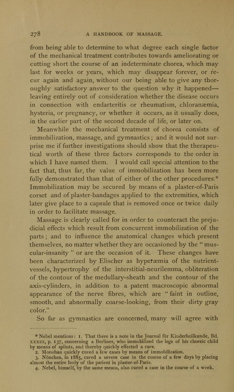 from being able to determine to what degree each single factor of the mechanical treatment contributes towards ameliorating or cutting short the course of an indeterminate chorea, which may last for weeks or years, which may disappear forever, or re- cur again and again, without our being able to give any thor- oughly satisfactory answer to the question why it happened— leaving entirely out of consideration whether the disease occurs in connection with endarteritis or rheumatism, chloranaemia, hysteria, or pregnancy, or whether it occurs, as it usually does, in the earlier part of the second decade of life, or later on. Meanwhile the mechanical treatment of chorea consists of immobilization, massage, and gymnastics; and it would not sur- prise me if further investigations should show that the therapeu- tical worth of these three factors corresponds to the order in which I have named them. I would call special attention to the fact that, thus far, the value of immobilization has been more fully demonstrated than that of either of the other procedures.* Immobilization may be secured by means of a plaster-of-Paris corset and of plaster-bandages applied to the extremities, which later give place to a capsule that is removed once or twice daily in order to facilitate massage. Massage is clearly called for in order to counteract the preju- dicial effects which result from concurrent immobilization of the parts ; and to influence the anatomical changes which present themselves, no matter whether they are occasioned by the  mus- cular-insanity  or are the occasion of it. These changes have been characterized by Elischer as hyperaemia of the nutrient- vessels, hypertrophy of the interstitial-neurilemma, obliteration of the contour of the medullary-sheath and the contour of the axis-cylinders, in addition to a patent macroscopic abnormal appearance of the nerve fibres, which are  faint in outline, smooth, and abnormally coarse-looking, from their dirty gray color. So far as gymnastics are concerned, many will agree with * Nebel mentions : I. That there is a note in the Journal fiir Kinderheilkunde, Bd. xxxiii, p. 137, concerning a Berliner, who immobilized the legs of his choreic child by means of splints, and thereby quickly effected a cure. 2. Monohan quickly cured a few cases by means of immobilization. 3. Nonchen, in 1885, cured a severe case in the course of a few days by placing almost the entire body of the patient in plaster-of-Paris. 4. Nebel, himself, by the same means, also cured a case in the course of a week.