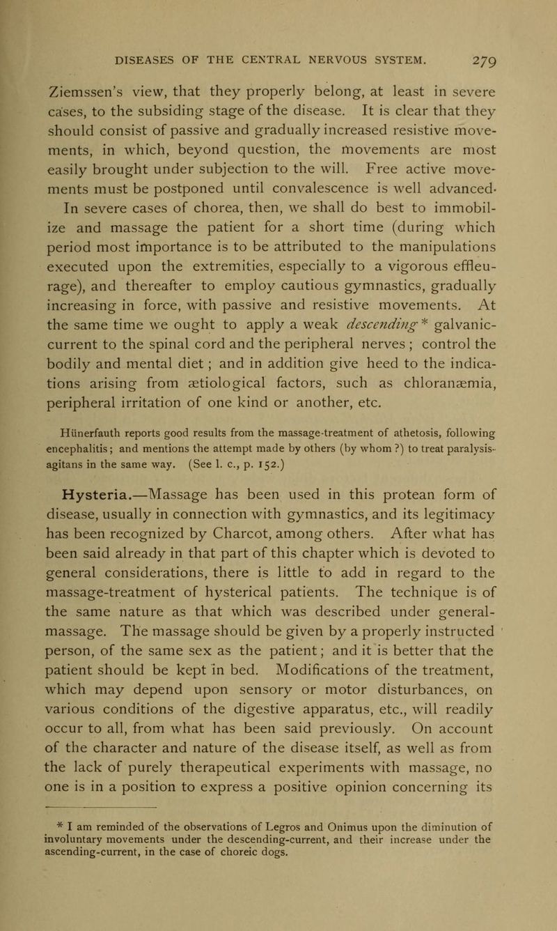 Ziemssen's view, that they properly belong, at least in severe cases, to the subsiding stage of the disease. It is clear that they should consist of passive and gradually increased resistive move- ments, in which, beyond question, the movements are most easily brought under subjection to the will. Free active move- ments must be postponed until convalescence is well advanced- In severe cases of chorea, then, we shall do best to immobil- ize and massage the patient for a short time (during which period most importance is to be attributed to the manipulations executed upon the extremities, especially to a vigorous effleu- rage), and thereafter to employ cautious gymnastics, gradually increasing in force, with passive and resistive movements. At the same time we ought to apply a weak descending* galvanic- current to the spinal cord and the peripheral nerves ; control the bodily and mental diet; and in addition give heed to the indica- tions arising from serological factors, such as chloranaemia, peripheral irritation of one kind or another, etc. Hunerfauth reports good results from the massage-treatment of athetosis, following encephalitis; and mentions the attempt made by others (by whom ?) to treat paralysis- agitans in the same way. (See 1. c., p. 152.) Hysteria.—Massage has been used in this protean form of disease, usually in connection with gymnastics, and its legitimacy has been recognized by Charcot, among others. After what has been said already in that part of this chapter which is devoted to general considerations, there is little to add in regard to the massage-treatment of hysterical patients. The technique is of the same nature as that which was described under general- massage. The massage should be given by a properly instructed person, of the same sex as the patient; and it is better that the patient should be kept in bed. Modifications of the treatment, which may depend upon sensory or motor disturbances, on various conditions of the digestive apparatus, etc., will readily occur to all, from what has been said previously. On account of the character and nature of the disease itself, as well as from the lack of purely therapeutical experiments with massage, no one is in a position to express a positive opinion concerning its * I am reminded of the observations of Legros and Onimus upon the diminution of involuntary movements under the descending-current, and their increase under the ascending-current, in the case of choreic dogs.