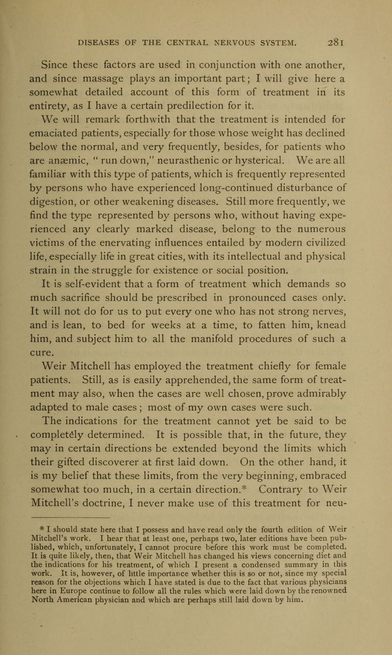 Since these factors are used in conjunction with one another, and since massage plays an important part; I will give here a somewhat detailed account of this form of treatment in its entirety, as I have a certain predilection for it. We will remark forthwith that the treatment is intended for emaciated patients, especially for those whose weight has declined below the normal, and very frequently, besides, for patients who are anaemic,  run down, neurasthenic or hysterical. We are all familiar with this type of patients, which is frequently represented by persons who have experienced long-continued disturbance of digestion, or other weakening diseases. Still more frequently, we find the type represented by persons who, without having expe- rienced any clearly marked disease, belong to the numerous victims of the enervating influences entailed by modern civilized life, especially life in great cities, with its intellectual and physical strain in the struggle for existence or social position. It is self-evident that a form of treatment which demands so much sacrifice should be prescribed in pronounced cases only. It will not do for us to put every one who has not strong nerves, and is lean, to bed for weeks at a time, to fatten him, knead him, and subject him to all the manifold procedures of such a cure. Weir Mitchell has employed the treatment chiefly for female patients. Still, as is easily apprehended, the same form of treat- ment may also, when the cases are well chosen, prove admirably adapted to male cases; most of my own cases were such. The indications for the treatment cannot yet be said to be completely determined. It is possible that, in the future, they may in certain directions be extended beyond the limits which their gifted discoverer at first laid down. On the other hand, it is my belief that these limits, from the very beginning, embraced somewhat too much, in a certain direction.* Contrary to Weir Mitchell's doctrine, I never make use of this treatment for neu- * I should state here that I possess and have read only the fourth edition of Weir Mitchell's work. I hear that at least one, perhaps two, later editions have been pub- lished, which, unfortunately, I cannot procure before this work must be completed. It is quite likely, then, that Weir Mitchell has changed his views concerning diet and the indications for his treatment, of which I present a condensed summary in this work. It is, however, of little importance whether this is so or not, since my special reason for the objections which I have stated is due to the fact that various physicians here in Europe continue to follow all the rules which were laid down by the renowned North American physician and which are perhaps still laid down by him.