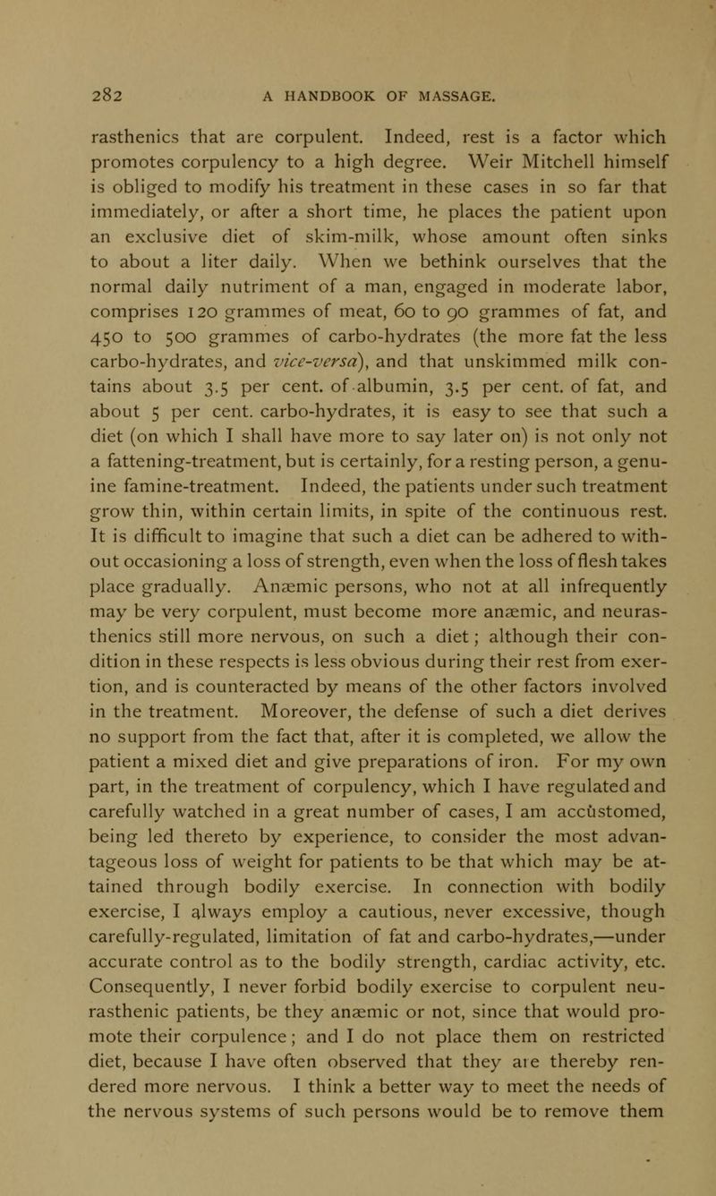 rasthenics that are corpulent. Indeed, rest is a factor which promotes corpulency to a high degree. Weir Mitchell himself is obliged to modify his treatment in these cases in so far that immediately, or after a short time, he places the patient upon an exclusive diet of skim-milk, whose amount often sinks to about a liter daily. When we bethink ourselves that the normal daily nutriment of a man, engaged in moderate labor, comprises 120 grammes of meat, 60 to 90 grammes of fat, and 450 to 500 grammes of carbo-hydrates (the more fat the less carbo-hydrates, and vice-versa), and that unskimmed milk con- tains about 3.5 per cent, of albumin, 3.5 per cent, of fat, and about 5 per cent, carbo-hydrates, it is easy to see that such a diet (on which I shall have more to say later on) is not only not a fattening-treatment, but is certainly, for a resting person, a genu- ine famine-treatment. Indeed, the patients under such treatment grow thin, within certain limits, in spite of the continuous rest. It is difficult to imagine that such a diet can be adhered to with- out occasioning a loss of strength, even when the loss of flesh takes place gradually. Anaemic persons, who not at all infrequently may be very corpulent, must become more anaemic, and neuras- thenics still more nervous, on such a diet; although their con- dition in these respects is less obvious during their rest from exer- tion, and is counteracted by means of the other factors involved in the treatment. Moreover, the defense of such a diet derives no support from the fact that, after it is completed, we allow the patient a mixed diet and give preparations of iron. For my own part, in the treatment of corpulency, which I have regulated and carefully watched in a great number of cases, I am accustomed, being led thereto by experience, to consider the most advan- tageous loss of weight for patients to be that which may be at- tained through bodily exercise. In connection with bodily exercise, I always employ a cautious, never excessive, though carefully-regulated, limitation of fat and carbo-hydrates,—under accurate control as to the bodily strength, cardiac activity, etc. Consequently, I never forbid bodily exercise to corpulent neu- rasthenic patients, be they anaemic or not, since that would pro- mote their corpulence; and I do not place them on restricted diet, because I have often observed that they aie thereby ren- dered more nervous. I think a better way to meet the needs of the nervous systems of such persons would be to remove them