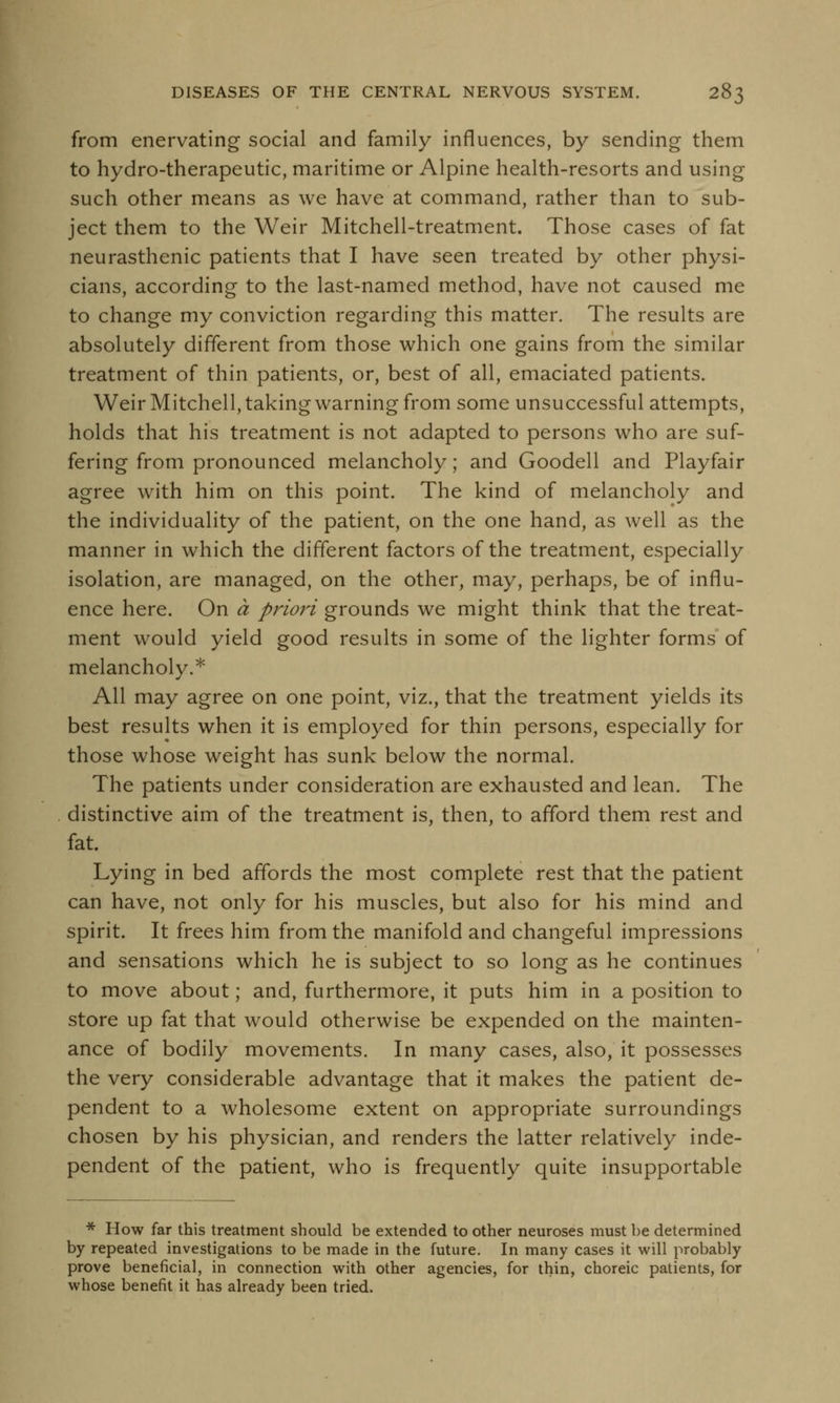 from enervating social and family influences, by sending them to hydro-therapeutic, maritime or Alpine health-resorts and using such other means as we have at command, rather than to sub- ject them to the Weir Mitchell-treatment. Those cases of fat neurasthenic patients that I have seen treated by other physi- cians, according to the last-named method, have not caused me to change my conviction regarding this matter. The results are absolutely different from those which one gains from the similar treatment of thin patients, or, best of all, emaciated patients. Weir Mitchell, taking warning from some unsuccessful attempts, holds that his treatment is not adapted to persons who are suf- fering from pronounced melancholy; and Goodell and Playfair agree with him on this point. The kind of melancholy and the individuality of the patient, on the one hand, as well as the manner in which the different factors of the treatment, especially isolation, are managed, on the other, may, perhaps, be of influ- ence here. On a priori grounds we might think that the treat- ment would yield good results in some of the lighter forms of melancholy.* All may agree on one point, viz., that the treatment yields its best results when it is employed for thin persons, especially for those whose weight has sunk below the normal. The patients under consideration are exhausted and lean. The distinctive aim of the treatment is, then, to afford them rest and fat. Lying in bed affords the most complete rest that the patient can have, not only for his muscles, but also for his mind and spirit. It frees him from the manifold and changeful impressions and sensations which he is subject to so long as he continues to move about; and, furthermore, it puts him in a position to store up fat that would otherwise be expended on the mainten- ance of bodily movements. In many cases, also, it possesses the very considerable advantage that it makes the patient de- pendent to a wholesome extent on appropriate surroundings chosen by his physician, and renders the latter relatively inde- pendent of the patient, who is frequently quite insupportable * How far this treatment should be extended to other neuroses must be determined by repeated investigations to be made in the future. In many cases it will probably prove beneficial, in connection with other agencies, for thin, choreic patients, for whose benefit it has already been tried.