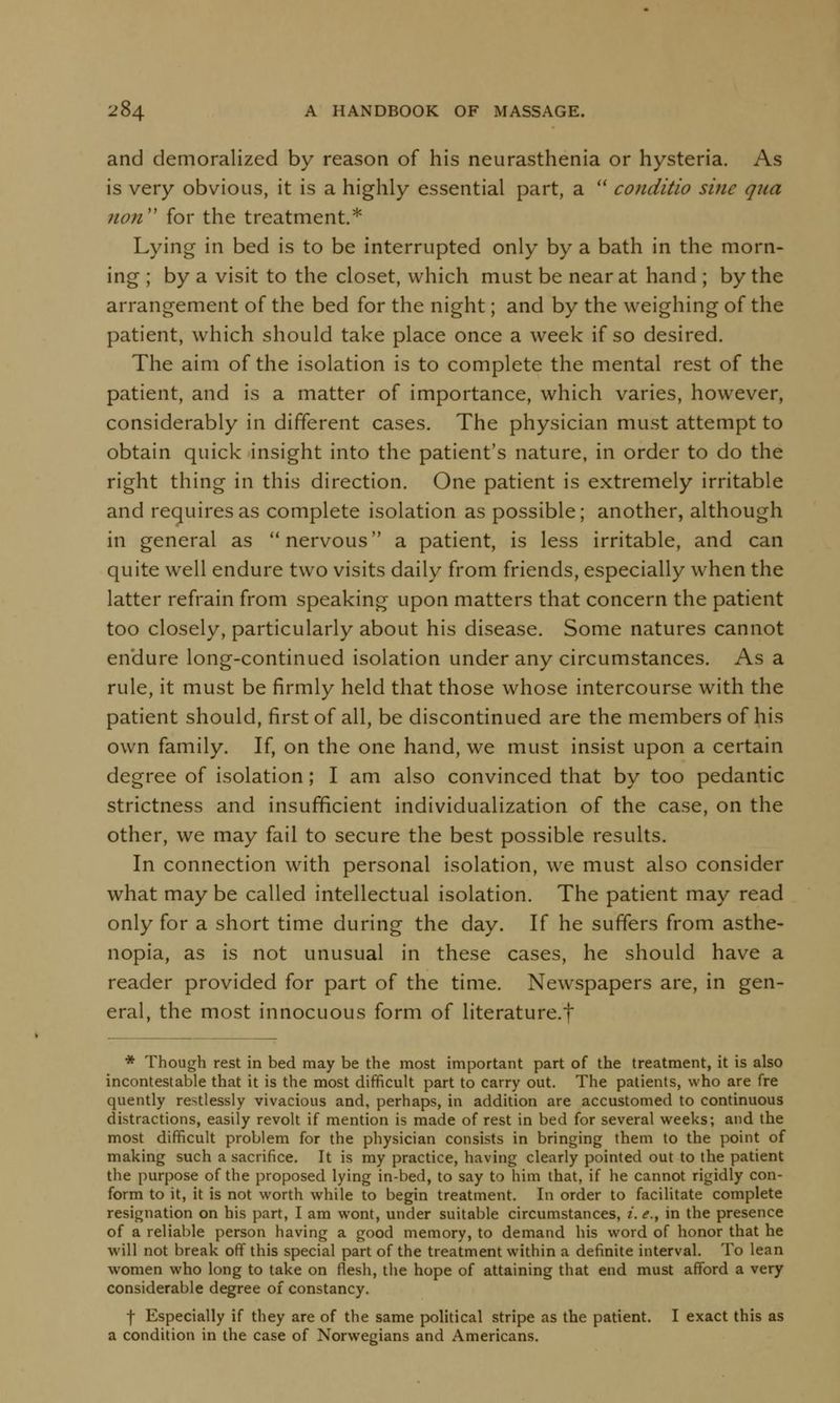 and demoralized by reason of his neurasthenia or hysteria. As is very obvious, it is a highly essential part, a  conditio sine qua 11011 for the treatment.* Lying in bed is to be interrupted only by a bath in the morn- ing ; by a visit to the closet, which must be near at hand ; by the arrangement of the bed for the night; and by the weighing of the patient, which should take place once a week if so desired. The aim of the isolation is to complete the mental rest of the patient, and is a matter of importance, which varies, however, considerably in different cases. The physician must attempt to obtain quick insight into the patient's nature, in order to do the right thing in this direction. One patient is extremely irritable and requires as complete isolation as possible; another, although in general as nervous a patient, is less irritable, and can quite well endure two visits daily from friends, especially when the latter refrain from speaking upon matters that concern the patient too closely, particularly about his disease. Some natures cannot endure long-continued isolation under any circumstances. As a rule, it must be firmly held that those whose intercourse with the patient should, first of all, be discontinued are the members of his own family. If, on the one hand, we must insist upon a certain degree of isolation; I am also convinced that by too pedantic strictness and insufficient individualization of the case, on the other, we may fail to secure the best possible results. In connection with personal isolation, we must also consider what may be called intellectual isolation. The patient may read only for a short time during the day. If he suffers from asthe- nopia, as is not unusual in these cases, he should have a reader provided for part of the time. Newspapers are, in gen- eral, the most innocuous form of literature.f * Though rest in bed may be the most important part of the treatment, it is also incontestable that it is the most difficult part to carry out. The patients, who are fre quently restlessly vivacious and, perhaps, in addition are accustomed to continuous distractions, easily revolt if mention is made of rest in bed for several weeks; and the most difficult problem for the physician consists in bringing them to the point of making such a sacrifice. It is my practice, having clearly pointed out to the patient the purpose of the proposed lying in-bed, to say to him that, if he cannot rigidly con- form to it, it is not worth while to begin treatment. In order to facilitate complete resignation on his part, I am wont, under suitable circumstances, i. <?., in the presence of a reliable person having a good memory, to demand his word of honor that he will not break off this special part of the treatment within a definite interval. To lean women who long to take on flesh, the hope of attaining that end must afford a very considerable degree of constancy. f Especially if they are of the same political stripe as the patient. I exact this as a condition in the case of Norwegians and Americans.