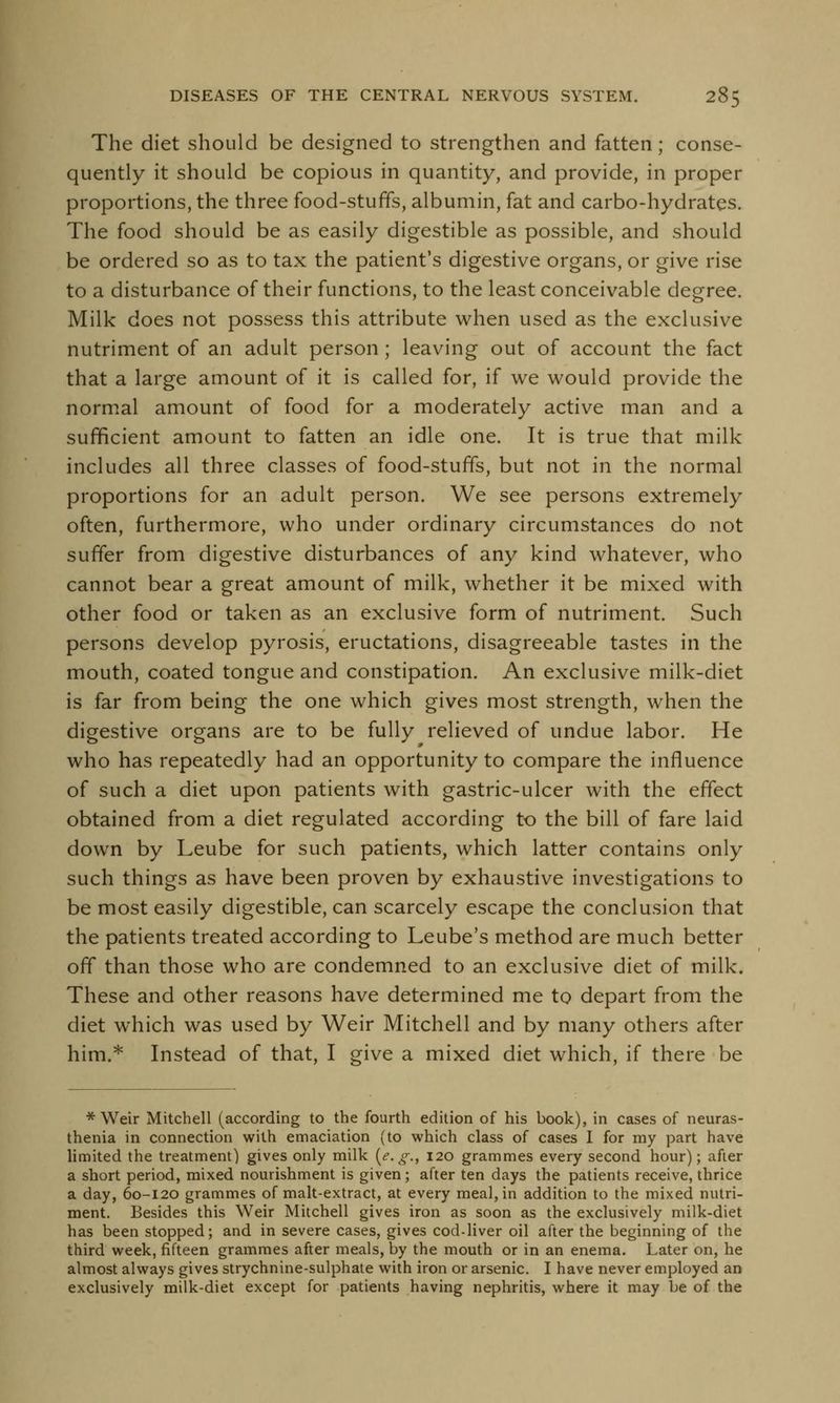 The diet should be designed to strengthen and fatten; conse- quently it should be copious in quantity, and provide, in proper proportions, the three food-stuffs, albumin, fat and carbo-hydrates. The food should be as easily digestible as possible, and should be ordered so as to tax the patient's digestive organs, or give rise to a disturbance of their functions, to the least conceivable degree. Milk does not possess this attribute when used as the exclusive nutriment of an adult person; leaving out of account the fact that a large amount of it is called for, if we would provide the normal amount of food for a moderately active man and a sufficient amount to fatten an idle one. It is true that milk includes all three classes of food-stuffs, but not in the normal proportions for an adult person. We see persons extremely often, furthermore, who under ordinary circumstances do not suffer from digestive disturbances of any kind whatever, who cannot bear a great amount of milk, whether it be mixed with other food or taken as an exclusive form of nutriment. Such persons develop pyrosis, eructations, disagreeable tastes in the mouth, coated tongue and constipation. An exclusive milk-diet is far from being the one which gives most strength, when the digestive organs are to be fully relieved of undue labor. He who has repeatedly had an opportunity to compare the influence of such a diet upon patients with gastric-ulcer with the effect obtained from a diet regulated according to the bill of fare laid down by Leube for such patients, which latter contains only such things as have been proven by exhaustive investigations to be most easily digestible, can scarcely escape the conclusion that the patients treated according to Leube's method are much better off than those who are condemned to an exclusive diet of milk. These and other reasons have determined me to depart from the diet which was used by Weir Mitchell and by many others after him.* Instead of that, I give a mixed diet which, if there be * Weir Mitchell (according to the fourth edition of his book), in cases of neuras- thenia in connection with emaciation (to which class of cases I for my part have limited the treatment) gives only milk (<?. g.t 120 grammes every second hour); after a short period, mixed nourishment is given; after ten days the patients receive, thrice a day, 60-120 grammes of malt-extract, at every meal, in addition to the mixed nutri- ment. Besides this Weir Mitchell gives iron as soon as the exclusively milk-diet has been stopped; and in severe cases, gives cod-liver oil after the beginning of the third week, fifteen grammes after meals, by the mouth or in an enema. Later on, he almost always gives strychnine-sulphate with iron or arsenic. I have never employed an exclusively milk-diet except for patients having nephritis, where it may be of the