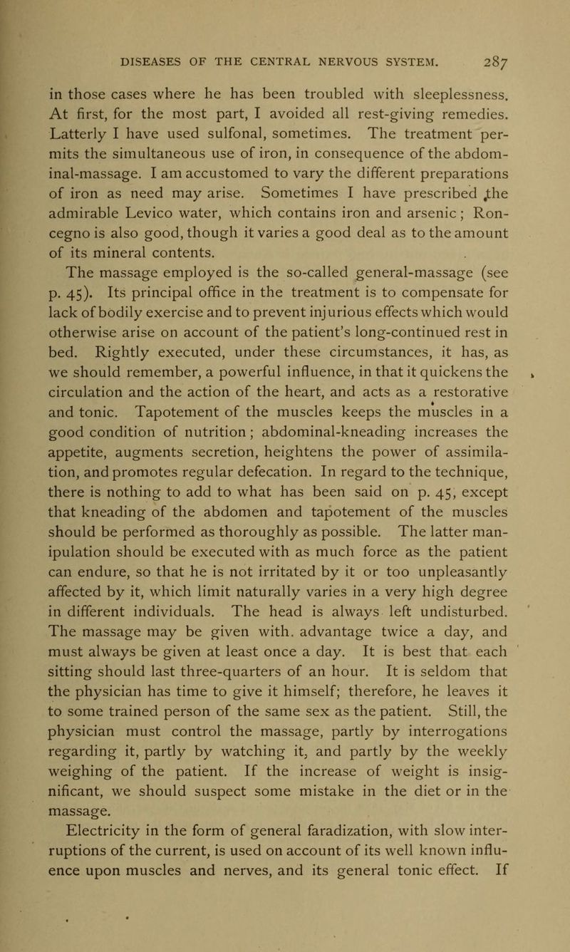 in those cases where he has been troubled with sleeplessness. At first, for the most part, I avoided all rest-giving remedies. Latterly I have used sulfonal, sometimes. The treatment per- mits the simultaneous use of iron, in consequence of the abdom- inal-massage. I am accustomed to vary the different preparations of iron as need may arise. Sometimes I have prescribed ,the admirable Levico water, which contains iron and arsenic; Ron- cegno is also good, though it varies a good deal as to the amount of its mineral contents. The massage employed is the so-called general-massage (see p. 45). Its principal office in the treatment is to compensate for lack of bodily exercise and to prevent injurious effects which would otherwise arise on account of the patient's long-continued rest in bed. Rightly executed, under these circumstances, it has, as we should remember, a powerful influence, in that it quickens the circulation and the action of the heart, and acts as a restorative and tonic. Tapotement of the muscles keeps the muscles in a good condition of nutrition; abdominal-kneading increases the appetite, augments secretion, heightens the power of assimila- tion, and promotes regular defecation. In regard to the technique, there is nothing to add to what has been said on p. 45, except that kneading of the abdomen and tapotement of the muscles should be performed as thoroughly as possible. The latter man- ipulation should be executed with as much force as the patient can endure, so that he is not irritated by it or too unpleasantly affected by it, which limit naturally varies in a very high degree in different individuals. The head is always left undisturbed. The massage may be given with, advantage twice a day, and must always be given at least once a day. It is best that each sitting should last three-quarters of an hour. It is seldom that the physician has time to give it himself; therefore, he leaves it to some trained person of the same sex as the patient. Still, the physician must control the massage, partly by interrogations regarding it, partly by watching it3 and partly by the weekly weighing of the patient. If the increase of weight is insig- nificant, we should suspect some mistake in the diet or in the massage. Electricity in the form of general faradization, with slow inter- ruptions of the current, is used on account of its well known influ- ence upon muscles and nerves, and its general tonic effect. If