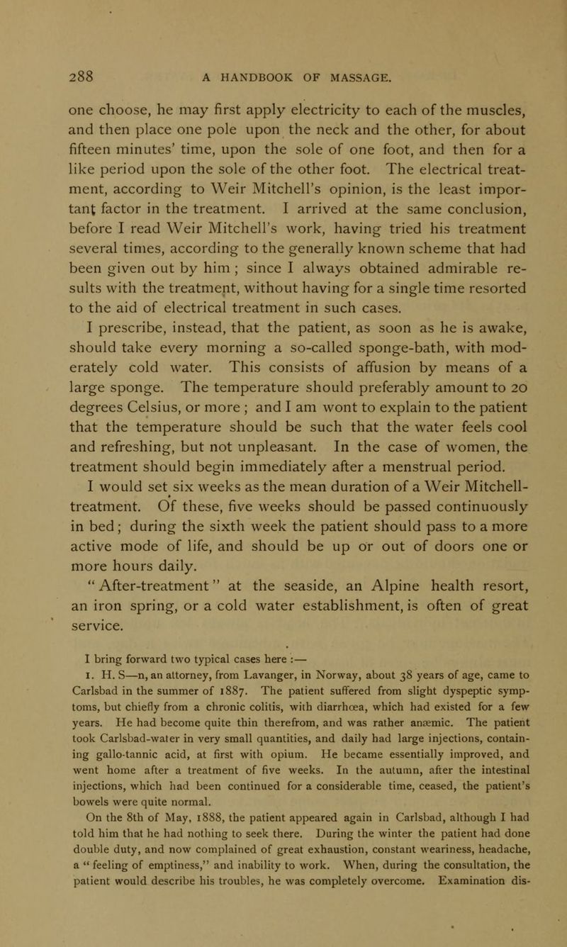 one choose, he may first apply electricity to each of the muscles, and then place one pole upon the neck and the other, for about fifteen minutes' time, upon the sole of one foot, and then for a like period upon the sole of the other foot. The electrical treat- ment, according to Weir Mitchell's opinion, is the least impor- tant factor in the treatment. I arrived at the same conclusion, before I read Weir Mitchell's work, having tried his treatment several times, according to the generally known scheme that had been given out by him ; since I always obtained admirable re- sults with the treatment, without having for a single time resorted to the aid of electrical treatment in such cases. I prescribe, instead, that the patient, as soon as he is awake, should take every morning a so-called sponge-bath, with mod- erately cold water. This consists of affusion by means of a large sponge. The temperature should preferably amount to 20 degrees Celsius, or more ; and I am wont to explain to the patient that the temperature should be such that the water feels cool and refreshing, but not unpleasant. In the case of women, the treatment should begin immediately after a menstrual period. I would set six weeks as the mean duration of a Weir Mitchell- treatment. Of these, five weeks should be passed continuously in bed; during the sixth week the patient should pass to a more active mode of life, and should be up or out of doors one or more hours daily.  After-treatment at the seaside, an Alpine health resort, an iron spring, or a cold water establishment, is often of great service. I bring forward two typical cases here : — 1. H. S—n, an attorney, from Lavanger, in Norway, about 38 years of age, came to Carlsbad in the summer of 1887. The patient suffered from slight dyspeptic symp- toms, but chiefly from a chronic colitis, with diarrhoea, which had existed for a few years. He had become quite thin therefrom, and was rather anaemic. The patient took Carlsbad-water in very small quantities, and daily had large injections, contain- ing gallo-tannic acid, at first with opium. He became essentially improved, and went home after a treatment of five weeks. In the autumn, after the intestinal injections, which had been continued for a considerable time, ceased, the patient's bowels were quite normal. On the 8th of May, 1888, the patient appeared again in Carlsbad, although I had told him that he had nothing to seek there. During the winter the patient had done double duty, and now complained of great exhaustion, constant weariness, headache, a  feeling of emptiness, and inability to work. When, during the consultation, the patient would describe his troubles, he was completely overcome. Examination dis-