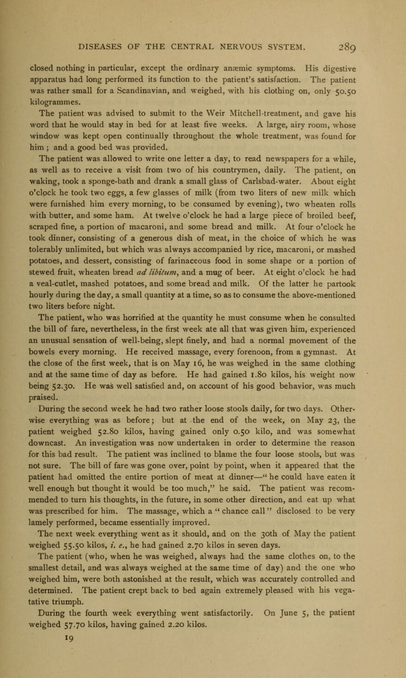 closed nothing in particular, except the ordinary anaemic symptoms. His digestive apparatus had long performed its function to the patient's satisfaction. The patient was rather small for a Scandinavian, and weighed, with his clothing on, only 50.50 kilogrammes. The patient was advised to submit to the Weir Mitchell-treatment, and gave his word that he would stay in bed for at least five weeks. A large, airy room, whose window was kept open continually throughout the whole treatment, was found for him ; and a good bed was provided. The patient was allowed to write one letter a day, to read newspapers for a while, as well as to receive a visit from two of his countrymen, daily. The patient, on waking, took a sponge-bath and drank a small glass of Carlsbad-water. About eight o'clock he took two eggs, a few glasses of milk (from two liters of new milk which were furnished him every morning, to be consumed by evening), two wheaten rolls with butter, and some ham. At twelve o'clock he had a large piece of broiled beef, scraped fine, a portion of macaroni, and some bread and milk. At four o'clock he took dinner, consisting of a generous dish of meat, in the choice of which he was tolerably unlimited, but which was always accompanied by rice, macaroni, or mashed potatoes, and dessert, consisting of farinaceous food in some shape or a portion of stewed fruit, wheaten bread ad libitum, and a mug of beer. At eight o'clock he had a veal-cutlet, mashed potatoes, and some bread and milk. Of the latter he partook hourly during the day, a small quantity at a time, so as to consume the above-mentioned two liters before night. The patient, who was horrified at the quantity he must consume when he consulted the bill of fare, nevertheless, in the first week ate all that was given him, experienced an unusual sensation of well-being, slept finely, and had a normal movement of the bowels every morning. He received massage, every forenoon, from a gymnast. At the close of the first week, that is on May 16, he was weighed in the same clothing and at the same time of day as before. He had gained 1.80 kilos, his weight now being 52.30. He was well satisfied and, on account of his good behavior, was much praised. During the second week he had two rather loose stools daily, for two days. Other- wise everything was as before; but at the end of the week, on May 23, the patient weighed 52.80 kilos, having gained only 0.50 kilo, and was somewhat downcast. An investigation was now undertaken in order to determine the reason for this bad result. The patient was inclined to blame the four loose stools, but was not sure. The bill of fare was gone over, point by point, when it appeared that the patient had omitted the entire portion of meat at dinner— he could have eaten it well enough but thought it would be too much, he said. The patient was recom- mended to turn his thoughts, in the future, in some other direction, and eat up what was prescribed for him. The massage, which a  chance call  disclosed to be very lamely performed, became essentially improved. The next week everything went as it should, and on the 30th of May the patient weighed 55.50 kilos, i. e., he had gained 2.70 kilos in seven days. The patient (who, when he was weighed, always had the same clothes on, to the smallest detail, and was always weighed at the same time of day) and the one who weighed him, were both astonished at the result, which was accurately controlled and determined. The patient crept back to bed again extremely pleased with his vega- tative triumph. During the fourth week everything went satisfactorily. On June 5> the patient weighed 57.70 kilos, having gained 2.20 kilos. 19