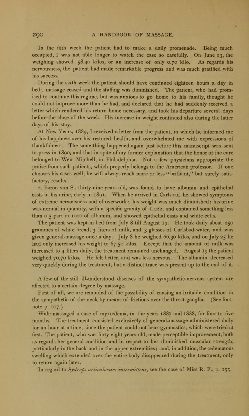 In the fifth week the patient had to make a daily promenade. Being much occupied, I was not able longer to watch the case so carefully. On June 13, the weighing showed 58.40 kilos, or an increase of only 0.70 kilo. As regards his nervousness, the patient had made remarkable progress and was much gratified with his success. During the sixth week the patient should have continued eighteen hours a day in bed; massage ceased and the stuffing was diminished. The patient, who had prom- ised to continue this regime, but was anxious to go home to his family, thought he could not improve more than he had, and declared that he had suddenly received a letter which rendered his return home necessary, and took his departure several days before the close of the week. His increase in weight continued also during the latter days of his stay. At New Years, 1889, I received a letter from the patient, in which he informed me of his happiness over his restored health, and overwhelmed me with expressions of thankfulness. The same thing happened again just before this manuscript was sent to press in 1890, and that in spite of my former explanation that the honor of the cure belonged to Weir Mitchell, in Philadelphia. Not a few physicians appropriate the praise from such patients, which properly belongs to the American professor. If one chooses his cases well, he will always reach more or less brilliant, but surely satis- factory, results. 2. Baron von S., thirty-nine years old, was found to have albumin and epithelial casts in his urine, early in 1891. When he arrived in Carlsbad he showed symptoms of extreme nervousness and of overwork; his weight was much diminished; his urine was normal in quantity, with a specific gravity of 1.022, and contained something less than 0.5 part in 1000 of albumin, and showed epithelial casts and white cells. The patient was kept in bed from July 8 till August 19. He took daily about 250 grammes of white bread, 3 liters of milk, and 3 glasses of Carlsbad-water, and was given general-massage once a day. July 8 he weighed 66.30 kilos, and on July 25 he had only increased his weight to 67.50 kilos. Except that the amount of milk was increased to 4 liters daily, the treatment remained unchanged. August 19 the patient weighed 70.70 kilos. He felt better, and was less nervous. The albumin decreased very quickly during the treatment, but a distinct trace was present up to the end of it. A few of the still ill-understood diseases of the sympathetic-nervous system are affected to a certain degree by massage. First of all, we are reminded of the possibility of causing an irritable condition in the sympathetic of the neck by means of frictions over the throat-ganglia. (See foot- note p. 107.) Wide massaged a case of myxoedema, in the years 1887 and 1888, for four to five months. The treatment consisted exclusively of general-massage administered daily for an hour at a time, since the patient could not bear gymnastics, which were tried at first. The patient, who was forty-eight years old, made perceptible improvement, both as regards her general condition and in respect to her diminished muscular strength, particularly in the back and in the upper extremities; and, in addition, the oedematous swelling which extended over the entire body disappeared during the treatment, only to return again later. In regard to hydrops articulorum intermittens, see the case of Miss R. F., p. 155.