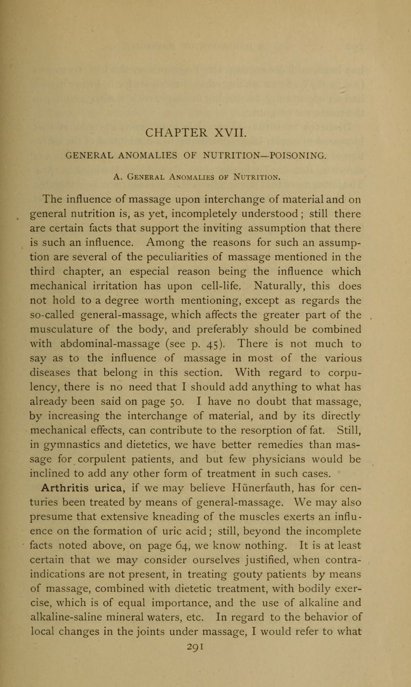 CHAPTER XVII. GENERAL ANOMALIES OF NUTRITION—POISONING. A. General Anomalies of Nutrition. The influence of massage upon interchange of material and on general nutrition is, as yet, incompletely understood; still there are certain facts that support the inviting assumption that there is such an influence. Among the reasons for such an assump- tion are several of the peculiarities of massage mentioned in the third chapter, an especial reason being the influence which mechanical irritation has upon cell-life. Naturally, this does not hold to a degree worth mentioning, except as regards the so-called general-massage, which affects the greater part of the musculature of the body, and preferably should be combined with abdominal-massage (see p. 45). There is not much to say as to the influence of massage in most of the various diseases that belong in this section. With regard to corpu- lency, there is no need that I should add anything to what has already been said on page 50. I have no doubt that massage, by increasing the interchange of material, and by its directly mechanical effects, can contribute to the resorption of fat. Still, in gymnastics and dietetics, we have better remedies than mas- sage for corpulent patients, and but few physicians would be inclined to add any other form of treatment in such cases. Arthritis urica, if we may believe Hunerfauth, has for cen- turies been treated by means of general-massage. We may also presume that extensive kneading of the muscles exerts an influ- ence on the formation of uric acid; still, beyond the incomplete facts noted above, on page 64, we know nothing. It is at least certain that we may consider ourselves justified, when contra- indications are not present, in treating gouty patients by means of massage, combined with dietetic treatment, with bodily exer- cise, which is of equal importance, and the use of alkaline and alkaline-saline mineral waters, etc. In regard to the behavior of local changes in the joints under massage, I would refer to what