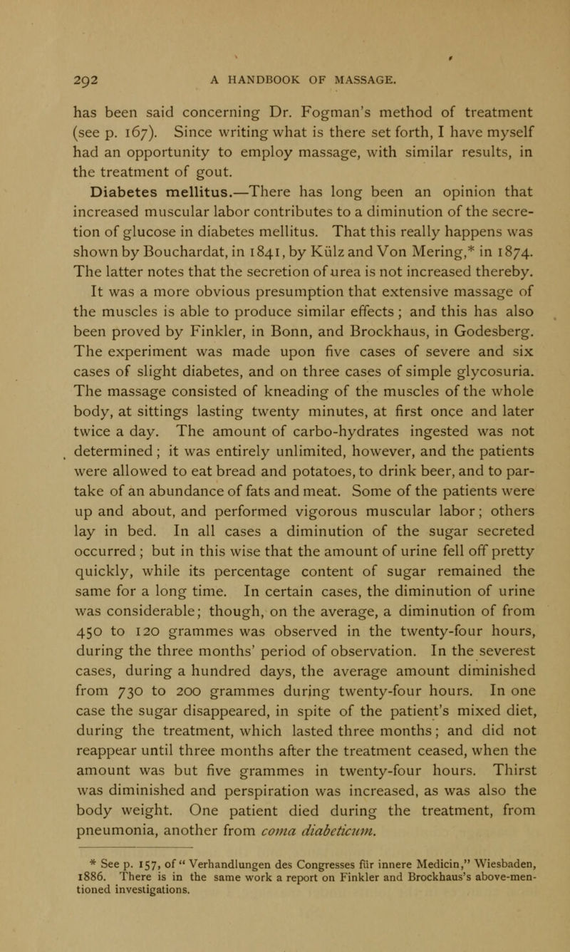 has been said concerning Dr. Fogman's method of treatment (see p. 167). Since writing what is there set forth, I have myself had an opportunity to employ massage, with similar results, in the treatment of gout. Diabetes mellitus.—There has long been an opinion that increased muscular labor contributes to a diminution of the secre- tion of glucose in diabetes mellitus. That this really happens was shown by Bouchardat, in 1841, by Kiilzand Von Mering,* in 1874. The latter notes that the secretion of urea is not increased thereby. It was a more obvious presumption that extensive massage of the muscles is able to produce similar effects; and this has also been proved by Finkler, in Bonn, and Brockhaus, in Godesberg. The experiment was made upon five cases of severe and six cases of slight diabetes, and on three cases of simple glycosuria. The massage consisted of kneading of the muscles of the whole body, at sittings lasting twenty minutes, at first once and later twice a day. The amount of carbo-hydrates ingested was not determined; it was entirely unlimited, however, and the patients were allowed to eat bread and potatoes, to drink beer, and to par- take of an abundance of fats and meat. Some of the patients were up and about, and performed vigorous muscular labor; others lay in bed. In all cases a diminution of the sugar secreted occurred ; but in this wise that the amount of urine fell off pretty quickly, while its percentage content of sugar remained the same for a long time. In certain cases, the diminution of urine was considerable; though, on the average, a diminution of from 450 to 120 grammes was observed in the twenty-four hours, during the three months' period of observation. In the severest cases, during a hundred days, the average amount diminished from 730 to 200 grammes during twenty-four hours. In one case the sugar disappeared, in spite of the patient's mixed diet, during the treatment, which lasted three months; and did not reappear until three months after the treatment ceased, when the amount was but five grammes in twenty-four hours. Thirst was diminished and perspiration was increased, as was also the body weight. One patient died during the treatment, from pneumonia, another from coma diabcticum. * See p. 157, of Verhandlungen des Congresses fiir innere Medicin, Wiesbaden, 1886. There is in the same work a report on Finkler and Brockhaus's above-men- tioned investigations.