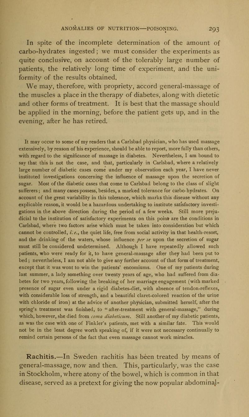 In spite of the incomplete determination of the amount of carbo-hydrates ingested; we must consider the experiments as quite conclusive, on account of the tolerably large number of patients, the relatively long time of experiment, and the uni- formity of the results obtained. We may, therefore, with propriety, accord general-massage of the muscles a place in the therapy of diabetes, along with dietetic and other forms of treatment. It is best that the massage should be applied in the morning, before the patient gets up, and in the evening, after he has retired. It may occur to some of my readers that a Carlsbad physician, who has used massage extensively, by reason of his experience, should be able to report, more fully than others, with regard to the significance of massage in diabetes. Nevertheless, I am bound to say that this is not the case, and that, particularly in Carlsbad, where a relatively large number of diabetic cases come under my observation each year, I have never instituted investigations concerning the influence of massage upon the secretion of sugar. Most of the diabetic cases that come to Carlsbad belong to the class of slight sufferers; and many cases possess, besides, a marked tolerance for carbo-hydrates. On account of the great variability in this tolerance, which marks this disease without any explicable reason, it would be a hazardous undertaking to institute satisfactory investi- gations in the above direction during the period of a few weeks. Still more preju- dicial to the institution of satisfactory experiments on this point are the conditions in Carlsbad, where two factors arise which must be taken into consideration but which cannot be controlled, i. e., the quiet life, free from social activity in that health-resort, and the drinking of the waters, whose influence per se upon the secretion of sugar must still be considered undetermined. Although I have repeatedly allowed such patients, who were ready for it, to have general-massage after they had been put to bed; nevertheless, I am not able to give any further account of that form of treatment, except that it was wont to win the patients' encomiums. One of my patients during last summer, a lady something over twenty years of age, who had suffered from dia- betes for two years, following the breaking of her marriage engagement (with marked presence of sugar even under a rigid diabetes-diet, with absence of tendon-reflexes, with considerable loss of strength, and a beautiful claret-colored reaction of the urine with chloride of iron) at the advice of another physician, submitted herself, after the spring's treatment was finished, to  after-treatment with general-massage, during which, however, she died from coma diabeticum. Still another of my diabetic patients, as was the case with one of Finkler's patients, met with a similar fate. This would not be in the least degree worth speaking of, if it were not necessary continually to remind certain persons of the fact that even massage cannot work miracles. Rachitis.—In Sweden rachitis has been treated by means of general-massage, now and then. This, particularly, was the case in Stockholm, where atony of the bowel, which is common in that disease, served as a pretext for giving the now popular abdominal-