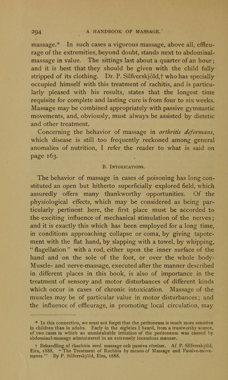 massage.* In such cases a vigorous massage, above all, effleu- rage of the extremities, beyond doubt, stands next to abdominal- massage in value. The sittings last about a quarter of an hour; and it is best that they should be given with the child fully stripped of its clothing. Dr. P. Silfverskjold,t who has specially occupied himself with this treatment of rachitis, and is particu- larly pleased with his results, states that the longest time requisite for complete and lasting cure is from four to six weeks. Massage may be combined appropriately with passive gymnastic movements, and, obviously, must always be assisted by dietetic and other treatment. Concerning the behavior of massage in art/iritis deformans, which disease is still too frequently reckoned among general anomalies of nutrition, I refer the reader to what is said on page 163. B. Intoxications. The behavior of massage in cases of poisoning has long con- stituted an open but hitherto superficially explored field, which assuredly offers many thankworthy opportunities. Of the physiological effects, which may be considered as being par- ticularly pertinent here, the first place must be accorded to the exciting influence of mechanical stimulation of the nerves ; and it is exactly this which has been employed for a long time, in conditions approaching collapse or coma, by giving tapote- ment with the flat hand, by slapping with a towel, by whipping, flagellation with a rod, either upon the inner surface of the hand and on the sole of the foot, or over the whole body- Muscle- and nerve-massage, executed after the manner described in different places in this book, is also of importance in the treatment of sensory and motor disturbances of different kinds which occur in cases of chronic intoxication. Massage of the muscles may be of particular value in motor disturbances; and the influence of effleurage, in promoting local circulation, may * In this connection, we must not forget that the peritoneum is much more sensitive in children than in adults. Early in the eighties I heard, from a trustworthy source, of two cases in which an unmistakable irritation of the peritoneum was caused by abdominal-massage administered in an extremely incautious manner. f Behandling af rhachitis med massage och passiva rorelser. Af P. SilfverskjOld. Eira, 1888. The Treatment of Rachitis by means of Massage and Passive-move- ments.' By P. Silfverskjold, Eira, i<r