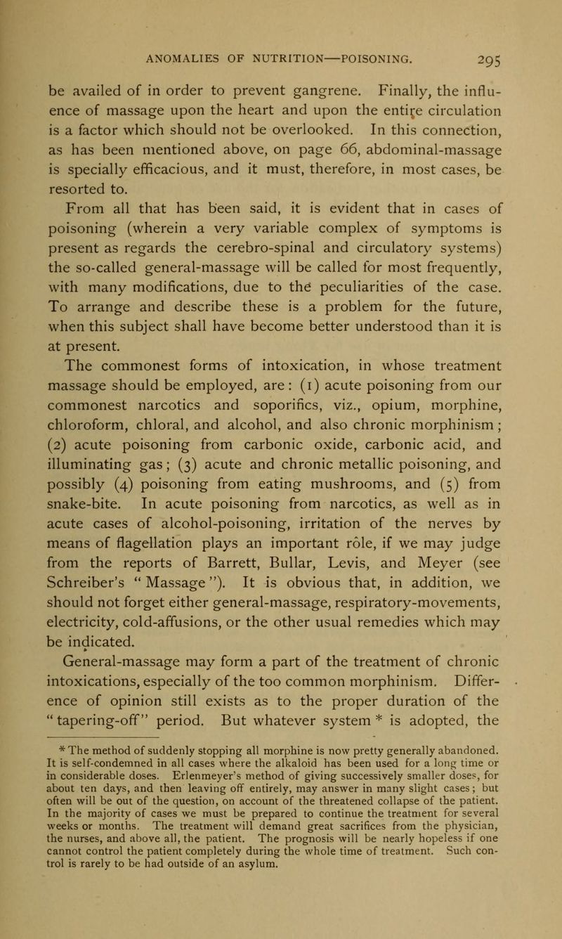 be availed of in order to prevent gangrene. Finally, the influ- ence of massage upon the heart and upon the entire circulation is a factor which should not be overlooked. In this connection, as has been mentioned above, on page 66, abdominal-massage is specially efficacious, and it must, therefore, in most cases, be resorted to. From all that has been said, it is evident that in cases of poisoning (wherein a very variable complex of symptoms is present as regards the cerebro-spinal and circulatory systems) the so-called general-massage will be called for most frequently, with many modifications, due to the peculiarities of the case. To arrange and describe these is a problem for the future, when this subject shall have become better understood than it is at present. The commonest forms of intoxication, in whose treatment massage should be employed, are: (i) acute poisoning from our commonest narcotics and soporifics, viz., opium, morphine, chloroform, chloral, and alcohol, and also chronic morphinism; (2) acute poisoning from carbonic oxide, carbonic acid, and illuminating gas; (3) acute and chronic metallic poisoning, and possibly (4) poisoning from eating mushrooms, and (5) from snake-bite. In acute poisoning from narcotics, as well as in acute cases of alcohol-poisoning, irritation of the nerves by means of flagellation plays an important role, if we may judge from the reports of Barrett, Bullar, Levis, and Meyer (see Schreiber's Massage). It is obvious that, in addition, we should not forget either general-massage, respiratory-movements, electricity, cold-affusions, or the other usual remedies which may be indicated. » General-massage may form a part of the treatment of chronic intoxications, especially of the too common morphinism. Differ- ence of opinion still exists as to the proper duration of the tapering-off period. But whatever system * is adopted, the * The method of suddenly stopping all morphine is now pretty generally abandoned. It is self-condemned in all cases where the alkaloid has been used for a long time or in considerable doses. Erlenmeyer's method of giving successively smaller doses, for about ten days, and then leaving off entirely, may answer in many slight cases; but often will be out of the question, on account of the threatened collapse of the patient. In the majority of cases we must be prepared to continue the treatment for several weeks or months. The treatment will demand great sacrifices from the physician, the nurses, and above all, the patient. The prognosis will be nearly hopeless if one cannot control the patient completely during the whole time of treatment. Such con- trol is rarely to be had outside of an asylum.