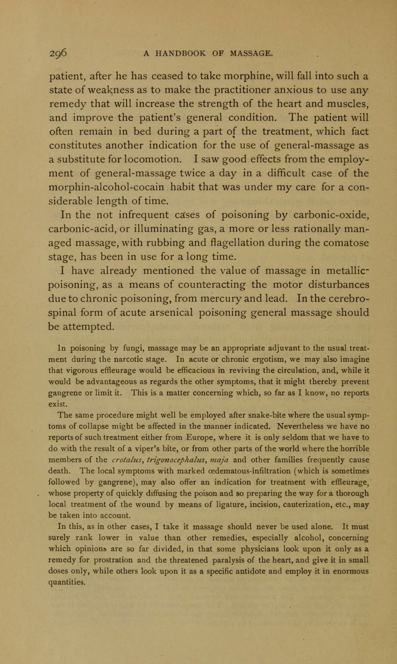 patient, after he has ceased to take morphine, will fall into such a state of weakness as to make the practitioner anxious to use any remedy that will increase the strength of the heart and muscles, and improve the patient's general condition. The patient will often remain in bed during a part of the treatment, which fact constitutes another indication for the use of general-massage as a substitute for locomotion. I saw good effects from the employ- ment of general-massage twice a day in a difficult case of the morphin-alcohol-cocain habit that was under my care for a con- siderable length of time. In the not infrequent cases of poisoning by carbonic-oxide, carbonic-acid, or illuminating gas, a more or less rationally man- aged massage, with rubbing and flagellation during the comatose stage, has been in use for a long time. I have already mentioned the value of massage in metallic- poisoning, as a means of counteracting the motor disturbances due to chronic poisoning, from mercury and lead. In the cerebro- spinal form of acute arsenical poisoning general massage should be attempted. In poisoning by fungi, massage may be an appropriate adjuvant to the usual treat- ment during the narcotic stage. In acute or chronic ergotism, we may also imagine that vigorous effleurage would be efficacious in reviving the circulation, and, while it would be advantageous as regards the other symptoms, that it might thereby prevent gangrene or limit it. This is a matter concerning which, so far as I know, no reports exist. The same procedure might well be employed after snake-bite where the usual symp- toms of collapse might be affected in the manner indicated. Nevertheless we have no reports of such treatment either from Europe, where it is only seldom that we have to do with the result of a viper's bite, or from other parts of the world where the horrible members of the crotalus, trigonocephalies, niaja and other families frequently cause death. The local symptoms with marked cedematous-infiltration (which is sometimes followed by gangrene), may also offer an indication for treatment with effleurage, whose property of quickly diffusing the poison and so preparing the way for a thorough local treatment of the wound by means of ligature, incision, cauterization, etc., may be taken into account. In this, as in other cases, I take it massage should never be used alone. It must surely rank lower in value than other remedies, especially alcohol, concerning which opinions are so far divided, in that some physicians look upon it only as a remedy for prostration and the threatened paralysis of the heart, and give it in small doses only, while others look upon it as a specific antidote and employ it in enormous quantities.