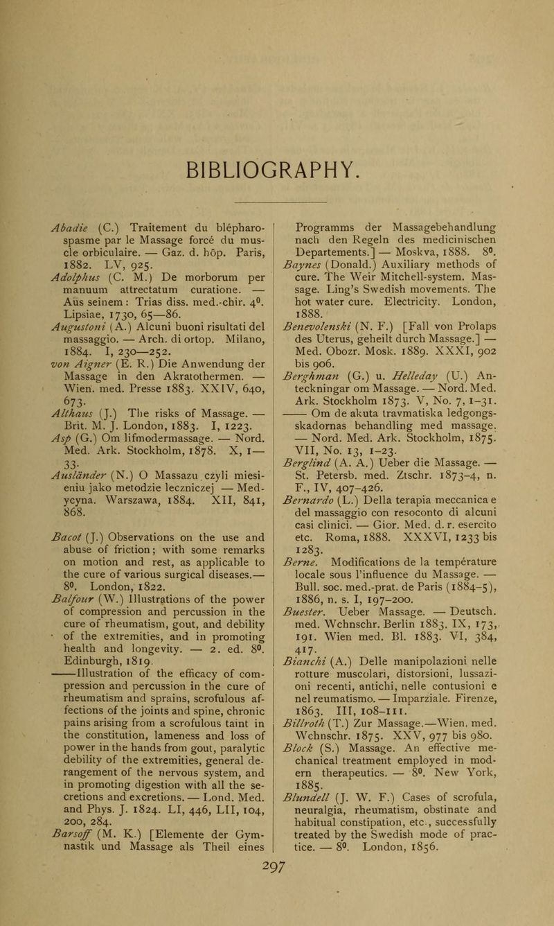 BIBLIOGRAPHY. Abadie (C.) Traitement du blepharo- spasme par le Massage force du mus- cle orbiculaire. — Gaz. d. hop. Paris, 1882. LV, 925. Adolphus (C. M.) De morborum per manuum attrectatum curatione. — Aus seinem : Trias diss, med.-chir. 40. Lipsiae, 1730, 65—86. Augustoni (A.) Alcuni buoni risultati del massaggio. — Arch, di ortop. Milano, 1884. I, 230—252. von Aigner (E. R.) Die Anwendung der Massage in den Akratothermen. — Wien. med. Presse 1883. XXIV, 640, °73- Althans (J.) The risks of Massage. — Brit. M. J. London, 1883. I, 1223. Asp (G.) Om lifmodermassage. — Nord. Med. Ark. Stockholm, 1878. X, I— 33- Auslander (N.) O Massazu czyli miesi- eniu jako metodzie leczniczej — Med- ycyna. Warszawa, 1884. XII, 841, 868. Bacot (J.) Observations on the use and abuse of friction; with some remarks on motion and rest, as applicable to the cure of various surgical diseases.— 8°. London, 1822. Balfour (W.) Illustrations of the power of compression and percussion in the cure of rheumatism, gout, and debility of the extremities, and in promoting health and longevity. — 2. ed. 8°. Edinburgh, 1819. Illustration of the efficacy of com- pression and percussion in the cure of rheumatism and sprains, scrofulous af- fections of the joints and spine, chronic pains arising from a scrofulous taint in the constitution, lameness and loss of power in the hands from gout, paralytic debility of the extremities, general de- rangement of the nervous system, and in promoting digestion with all the se- cretions and excretions. — Lond. Med. and Phys. J. 1824. LI, 446, LII, 104, 200, 284. Barsoff (M. K.) [Elemente der Gym- nastik und Massage als Theil eines Programms der Massagebehandlung nach den Regeln des medicinischen Departements.] — Moskva, 1888. 8°. Baynes (Donald.) Auxiliary methods of cure. The Weir Mitchell-system. Mas- sage. Ling's Swedish movements. The hot water cure. Electricity. London, 1888. Benevolenski (N. F.) [Fall von Prolaps des Uterus, geheilt durch Massage.] — Med. Obozr. Mosk. 1889. XXXI, 902 bis 906. Berghman (G.) u. Helleday (U.) An- teckningar om Massage. — Nord. Med. Ark. Stockholm 1873. V, No. 7, 1-31. Om de akuta travmatiska ledgongs- skadornas behandling med massage. — Nord. Med. Ark. Stockholm, 1875. VII, No. 13, 1-23. Berglind (A. A.) Ueber die Massage. — St. Petersb. med. Ztschr. 1873-4, n. F., IV, 407-426. Bernardo (L.) Delia terapia meccanicae del massaggio con resoconto di alcuni casi clinici. — Gior. Med. d. r. esercito etc. Roma, 1888. XXXVI, 1233 bis 1283. Berne. Modifications de la temperature locale sous l'influence du Massage. — Bull. soc. med.-prat. de Paris (1884-5), 1886, n. s. I, 197-200. Buester. Ueber Massage. — Deutsch. med. Wchnschr. Berlin 1883. IX, 173,, 191. Wien med. Bl. 1883. VI, 384, 417. Bianchi (A.) Delle manipolazioni nelle rotture muscolari, distorsioni, lussazi- oni recenti, antichi, nelle contusioni e nel reumatismo. — Imparziale. Firenze, 1863. Ill, 108-m. Billroth (T.) Zur Massage.—Wien. med. Wchnschr. 1875. XXV, 977 bis 980. Block (S.) Massage. An effective me- chanical treatment employed in mod- ern therapeutics. — 8°. New York, 1885. Blundell (J. W. F.) Cases of scrofula, neuralgia, rheumatism, obstinate and habitual constipation, etc, successfully treated by the Swedish mode of prac- tice. — 8°. London, 1856.