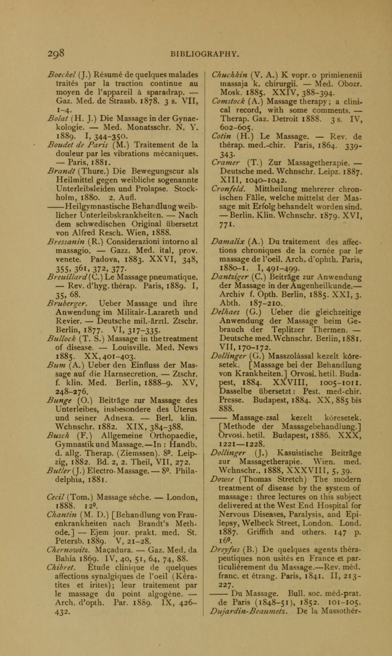 Boeckel (J.) Resume de quelques malades traites par la traction continue au moyen de l'appareil a sparadrap. — Gaz. Med. de Strassb. 1878. 3 s. VII, 1-4. Bolat (H. J.) Die Massage in der Gynae- kologie. — Med. Monatsschr. N. Y. 1889. I, 344-350- Boudet de Paris (M.) Traitement de la douleur par les vibrations mecaniques. — Paris, 1881. Brandt (Thure.) Die Bewegungscur als Heilmittel gegen weibliche sogenannte Unterleibsleiden und Prolapse. Stock- holm, 1880. 2. Aufl. Heilgymnastische Behandlung weib- licher Unterleibskrankheiten. — Nach dem schwedischen Original iibersetzt von Alfred Resch. Wien, 1888. Bressanin (R.) Considerazioni intorno al massagio. — Gazz. Med. ital. prov. venete. Padova, 1883. XXVI, 348, 355»36i,372, 377- Breuillard(C.) Le Massage pneumatique. — Rev. d'hyg. therap. Paris, 1889. I, 35, 68. Bruberger. Ueber Massage und ihre Anwendung im Militair-Lazareth und Revier. — Deutsche mil.-ami. Ztschr. Berlin, 1877. VI, 317-335. Bullock (T. S.) Massage in the treatment of disease. — Louisville. Med. News 1885. XX, 401-403. Bum (A.) Ueber den Einfluss der Mas- sage auf die Harnsecretion. — Ztschr. f. klin. Med. Berlin, 1888-9. XV, 248-276. Bunge (O.) Beitrage zur Massage des Unterleibes, insbesondere des Uterus und seiner Adnexa. — Berl. klin. Wchnschr. 1882. XIX, 384-388. Busch (F.) Allgemeine Orthopaedie, Gymnastik und Massage.—In: Handb. d. allg. Therap. (Ziemssen). 8°. Leip- zig, 1882. Bd. 2, 2. Theil, VII, 272. Butler (J.) Electro- Massage. — 8°. Phila- delphia, 1881. Cecil (Tom.) Massage seche. — London, 1888. 120. Chanlin (M. D.) [Behandlung von Frau- enkrankheiten nach Brandt's Meth- ode.] — Ejem jour, prakt. med. St. Petersb. 1889. V, 21-28. Chernowitz. Macadura. — Gaz. Med. da Bahia 1869. IV, 40, 51, 64, 74, 88. Chibret. Etude clinique de quelques affections synalgiques de l'oeil (Kera- tites et irites); leur traitement par le massage du point algogene. — Arch, d'opth. Par. 1889. IX, 426- 432. Chuchkin (V. A.) K vopr. o primienenii massaja k. chirurgii. — Med. Obozr. Mosk. 1885. XXIV, 388-394. Comstock (A.) Massage therapy; a clini- cal record, with some comments. — Therap. Gaz. Detroit 1888. 3 s. IV, 602-605. Colin (H.) Le Massage. — Rev. de therap. med.-chir. Paris, 1864. 339- 343- Cramer (T.) Zur Massagetherapie. — Deutsche med. Wchnschr. Leipz. 1887. XIII, 1040-1042. Cronfeld. Mittheilung mehrerer chron- ischen Falle, welche mittelst der Mas- sage mit Erfolg behandelt worden sind. — Berlin. Klin. Wchnschr. 1879. XVI, 771. Damalix (A.) Du traitement des affec- tions chroniques de la cornee par le massage de l'oeil. Arch, d'ophth. Paris, 1880-1. I, 491-499. Dantziger (C.) Beitrage zur Anwendung der Massage in der Augenheilkunde.— Archiv f. Opth. Berlin, 1885. XXI, 3. Abth. 187-210. Delhaes (G.) Ueber die gleichzeitige Anwendung der Massage beira Ge- brauch der Teplitzer Thermen. — Deutsche med. Wchnschr. Berlin, 1881. VII, 170-172. Dollinger (G.) Masszolassal kezelt k6re- setek. [Massage bei der Behandlung von Krankheiten.] Orvosi. hetil. Buda- pest, 1884. XXVIII, 1005-1011. Dasselbe iibersetzt: Pest, med-chir. Presse. Budapest, 1884. XX, 885 bis 888. Massage-zsal kezelt koresetek. [Methode der Massagebehandlung.] Orvosi. hetil. Budapest, 1886. XXX, 1221—1228. Dollinger (J.) Kasuistische Beitrage zur Massagetherapie. Wien. med. Wchnschr.. 1888, XXXVIII, 5, 39. Dowse (Thomas Stretch) The modern treatment of disease by the system of massage : three lectures on this subject delivered at the West End Hospital for Nervous Diseases, Paralysis, and Epi- lepsy, Welbeck Street, London. Lond. 1887. Griffith and others. 147 p. 160. Dreyfus (B.) De quelques agents thera- peutiques non usites en France et par- ticulierement du Massage.—Rev. med. franc, et etrang. Paris, 1841. II, 213- 227. Du Massage. Bull. soc. med-prat. de Paris (1848-51), 1852. 101-105. Dujardin-Beautnetz. De la Massother-