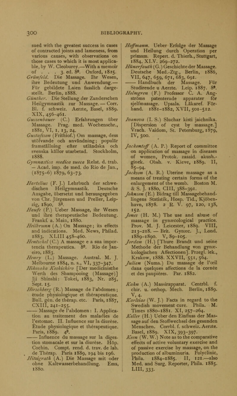 sued with the greatest success in cases of contracted joints and lameness, from various causes, with observations on those cases to which it is most applica- ble, by W. Cleoburey.—With a memoir of ... 3. ed. 8«. Oxford, 1825. Grilnfeld. Die Massage. Ihr Wesen, ihre Bedeutung und Anwendung.— Fiir gebildete Laien fasslich darge- stellt. Berlin, 1888. Gunther. Die Stellung der Zanderschen Heilgymnastik zur Massage. — Corr. Bl. f. schweiz. Aerzte, Basel, 1889. XIX, 456-461. Gussenbauer (C.) Erfahrungen iiber Massage. Prag. med. Wochenschr., 1881, VI, 1, 13, 24. Gustafsson (Frithiof.) Om massage, dess utofvande och anvandning; popular framstallning efter utlandska och svenska kallor utarbetad. Stockholm, 1888. Gyvinastica medica zueca Relat. d. trab. — Acad. imp. de med. do Rio de Jan., (1875-6) 1879, 63-73. Hartelius (F. J.) Lehrbuch der schwe- dischen Heilgymnastik. Deutsche Ausgabe, iibersetzt und herausgegeben von Chr. Jiirgensen und Preller, Leip- zig, 1890. 8°. Haufe (P.) Ueber Massage, ihr Wesen und ihre therapeutische Bedeutung. Frankf. a. Main, 1880. Heilbrunn (A.) On Massage; its effects and indications. Med. News, Philad. 1883. XLIII 458-460. Hentschel (C.) A massage e a sua impor- tencia therapeutica. 8°. Rio de Jan- eiro, 1883. Henry (L.) Massage. Austral. M. J. Melbourne 1884, n. s., VI, 337-347. Hikosaka Koshichiro [Der medicinische Werth des Shampooing (Massage)] Jji Shinshi: Tokei, 1883, Nr. 285, Sept. 15. Hirschberg (R.) Massage de l'abdomen; etude physiologique et therapeutique. Bull. gen. de therap. etc. Paris, 1887, CXIII, 241-255. Massage de l'abdomen : I. Applica- tion au traitement des maladies de l'estomac. II. Influence sur la diurese. Etude physiologique et therapeutique. Paris, 1889. 4°. Influence du massage sur la diges- tion stomacale et sur la diurese. Hop. Cochin. Compt. rend. d. trav. de lab. de Therap. Paris 1889, 194 bis 196. Hitzigrath (A.) Die Massage mit oder ohne Kaltwasserbehandlung. Ems, 1880. Hoffmann. Ueber Erfolge der Massage und Heilung durch Operation per primam. Repert. d. Thierh., Stuttgart, 1884, XLV. 269-272. Hi'inerfauth (G.) Geschichteder Massage. Deutsche Med.-Ztg., Berlin, 1886, VII, 647, 659, 671, 683, 691. Handbuch der Massage. Fiir Studirende u Aerzte. Leip. 1887. 8C. Holmgren (F.) Professor C. A. Ang- stroms patenterade apparater for sjelfmassage. Upsala. Lakaref. For- hand. 1881-1882, XVII, 501-512. Ivanova (I. S.) Sluchar kisti jaichnika. [Dispersion of cyst by massage.] Vrach. Vaidom, St. Petersburg, 1879, IV, 500. Jackontoff (A. P.) Report of committee on application of massage in diseases of women, Protok. zasaid. akush.- ginek. Obsh. v. Kieve, 1889. II, 85-94. Jackson (A. R.) Uterine massage as a means of treating certain forms of the enlargement of the womb. Boston M. & S.J. 1880, 0111,388-391. Johnsen (E.) Bidrag till Massagebehand- lingens Statistik, Hosp. Tid., Kjdben- havn, 1878. 2 R. V. 97, 120, 138, 152. Jones (H. M.) The use and abuse of massage in gynaecological practice. Prov. M. J. Leicester, 1889. VIII, 213-218. — Brit. Gynsec. J., Lond. 1889-1890. V, 89-105. Jordan (H.) [Thure Brandt und seine Methode der Behandlung von gynae- kologischen Affectionen]. Przegl. lek., Krakow, 1888. XXVII, 551, 564. Julian (Numa.) Du massage de l'ceil dans quelques affections de la cornee et des paupieres. Par. 1882. Kahn (A.) Massirapparat. Centrbl. f. chir. u. orthop. Mech. Berlin, 1889. V,4. Karlsiae (W. J.) Facts in regard to the Swedish movement cure. Phila. M. Times 1880-1881. XI, 257-264. Keller (H.) Ueber den Einfluss der Mas- sage auf den Stoffwechsel des gesunden Menschen. Corrbl. f. schweiz. Aerzte. Basel, 1889. XIX, 393-397. Keen (W. W.) Note as to the comparative effects of active voluntary exercise and of passive exercise by massage, on the production of albuminuria. Polyclinic, Phila. 1884-1885. II, 121.—also Med. and Surg. Reporter, Phila. 1885. LIII, 333-