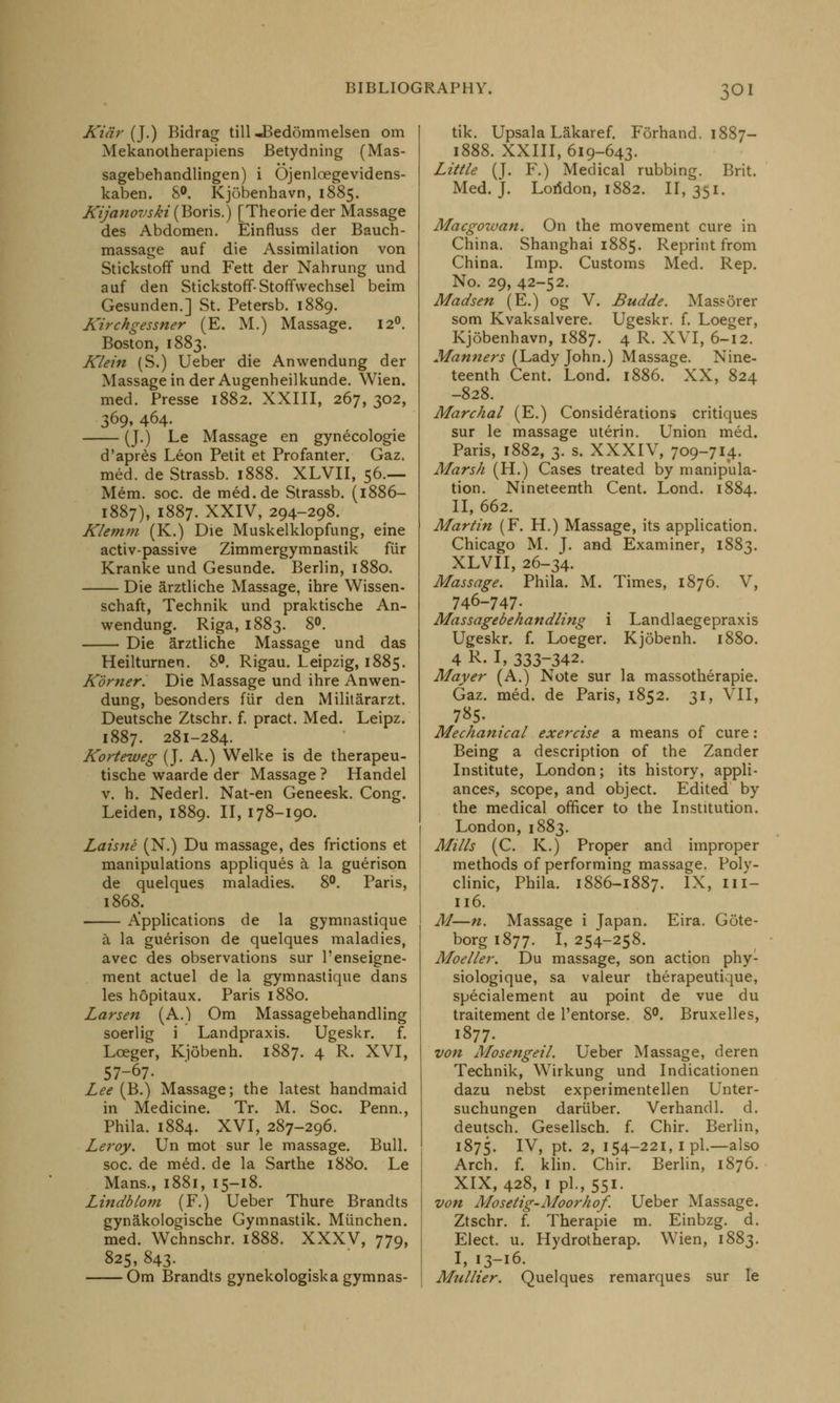 Kiar (J.) Bidrag till^Bedommelsen om Mekanotherapiens Betydning (Mas- sagebehandlingen) i Ojenloegevidens- kaben. 8°. Kjobenhavn, 1885. Kijanovski (Boris.) [Theorieder Massage des Abdomen. Einfluss der Bauch- massage auf die Assimilation von Stickstoff und Fett der Nahrung und auf den Stickstoff-Stoffwechsel beim Gesunden.] St. Petersb. 1889. Kirchgessner (E. M.) Massage. 12°. Boston, 1883. Klein (S.) Ueber die Anwendung der Massage in der Augenheilkunde. Wien. med. Presse 1882. XXIII, 267, 302, 369,464. (J.) Le Massage en gynecologie d'apres Leon Petit et Profanter. Gaz. med. de Strassb. 1888. XLVII, 56.— Mem. soc. de med.de Strassb. (1886- 1887), 1887. XXIV, 294-298. Klemm (K.) Die Muskelklopfung, eine activ-passive Zimmergymnastik fiir Kranke und Gesunde. Berlin, 1880. Die arztliche Massage, ihre Wissen- schaft, Technik und praktische An- wendung. Riga, 1883. 8°. Die arztliche Massage und das Heilturnen. 8°. Rigau. Leipzig, 1885. Korner. Die Massage und ihre Anwen- dung, besonders fiir den Militararzt. Deutsche Ztschr. f. pract. Med. Leipz. 1887. 281-284. Korteweg (J. A.) Welke is de therapeu- tische waarde der Massage ? Handel v. h. Nederl. Nat-en Geneesk. Cong. Leiden, 1889. II, 178-190. Laisne (N.) Du massage, des frictions et manipulations appliques a la guerison de quelques maladies. 8°. Paris, 1868. Applications de la gymnastique a la guerison de quelques maladies, avec des observations sur l'enseigne- ment actuel de la gymnastique dans les hopitaux. Paris 1880. Larsen (A.) Om Massagebehandling soerlig i Landpraxis. Ugeskr. f. Loeger, Kjobenh. 1887. 4 R. XVI, 57-67- Lee (B.) Massage; the latest handmaid in Medicine. Tr. M. Soc. Penn., Phila. 1884. XVI, 287-296. Leroy. Un mot sur le massage. Bull. soc. de med. de la Sarthe 1880. Le Mans., 1881, 15-18. Lindblom (F.) Ueber Thure Brandts gynakologische Gymnastik. Miinchen. med. Wchnschr. 1888. XXXV, 779, 825, 843. Om Brandts gynekologiska gymnas- tik. Upsala Lakaref. Forhand. 1887— 1888. XXIII, 619-643. Little (J. F.) Medical rubbing. Brit. Med. J. Lofidon, 1882. II, 351. Macgowan. On the movement cure in China. Shanghai 1885. Reprint from China. Imp. Customs Med. Rep. No. 29, 42-52. Madsen (E.) og V. Budde. Massorer som Kvaksalvere. Ugeskr. f. Loeger, Kjobenhavn, 1887. 4 R- XVI, 6-12. Manners (Lady John.) Massage. Nine- teenth Cent. Lond. 1886. XX, 824 -828. Marchal (E.) Considerations critiques sur le massage uterin. Union med. Paris, 1882, 3. s. XXXIV, 709-714. Marsh (H.) Cases treated by manipula- tion. Nineteenth Cent. Lond. 1884. II, 662. Martin (F. H.) Massage, its application. Chicago M. J. and Examiner, 1883. XLVII, 26-34. Massage. Phila. M. Times, 1876. V, 746-747. Massagebehandling i Landlaegepraxis Ugeskr. f. Loeger. Kjobenh. 1880. 4 R- I, 333-342. Mayer (A.) Note sur la massotherapie. Gaz. med. de Paris, 1852. 31, VII, 785. Mechanical exercise a means of cure: Being a description of the Zander Institute, London; its history, appli- ances, scope, and object. Edited by the medical officer to the Institution. London, 1883. Mills (C. K.) Proper and improper methods of performing massage. Poly- clinic, Phila. 1886-1887. IX, III- 116. M—n. Massage i Japan. Eira. Gote- borgi877. 1,254-258. Moeller. Du massage, son action phy- siologique, sa valeur therapeutique, specialement au point de vue du traitement de l'entorse. 8°. Bruxelles, 1877. von Mosengeil. Ueber Massage, deren Technik, Wirkung und Indicationen dazu nebst experimentellen Unter- suchungen dariiber. Verhandl. d. deutsch. Gesellsch. f. Chir. Berlin, 1875. Iv> Pf- 2» 154-221, I pi.—also Arch. f. klin. Chir. Berlin, 1876. XIX, 428, 1 pi., 551. von Mosetig-Moorhof. Ueber Massage. Ztschr. f. Therapie m. Einbzg. d. Elect, u. Hydrotherap. Wien, 1883. I, 13-16. Mullier. Quelques remarques sur le