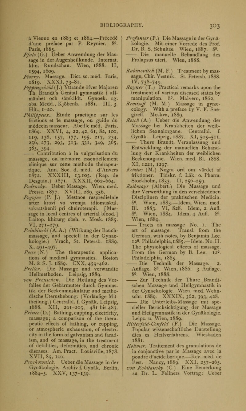 a Vienne en 1883 et 1884.—Precede J d'une preface par P. Reynier. 8°. Paris, 1885. Pfah (G.) Ueber Anwendung der Mas- sage in der Augenheilkunde. Internat. klin. Rundschau. Wien, 1888. II, 1594, 1609. Piorry. Massage. Diet. sc. med. Paris, 1819. XXXI, 73-81. Pippingskold'(J.) Yttrande ofver Majoren Th. Brandt's Genital gymnastik i all- manhet och sarskildt. Gynoek. og. obs. Medd., Kjobenh. 1881. Ill, 3. Hft., 1-20. Philippeux. Etude practique sur les frictions et le massage, ou guide du medecin masseur. Abeille med. Paris, 1869. XXVI, 4, 22, 42, 61, 82, 100, 119, 138, 157, 177, 195, 217, 234, 256, 273, 293, 313, 331, 349, 365, 3*5> 394- Contribution a la vulgarisation du massage, ou memoire essentiellement clinique sur cette methode therapeu- tique. Ann. Soc. d. med. d'Anvers 1872. XXXIII, 13,105. (Rap. de Desguin.) 1871. XXXII, 662-664. Podrazky. Ueber Massage. Wien. med. Presse, 1877. XVIII, 289, 356. Pogojev (P. J.) Mestnoe raspredielnie arter krovi vo vremja idiomuskul. sokratshenii pri cheiroterapii. [Mas- sage in local centres of arterial blood.] Lai top. khirurg obsh. v. Mosk. 1885. VI, 271-279. Polubinski (A. A.) (Wirkungder Bauch- massage, und speciell in der Gynae- kologie.) Vrach, St. Petersb. 1889. X, 491-497. Posse [N.) The therapeutic applica- tions of medical gymnastics. Boston M. & S. J. 1889. CXX, 459-462. Preller. L>ie Massage und verwandte Heilmethoden. Leipzig, 1889. von Prenschen. Die Heilung des Vor- falles der Gebarmutter durch Gymnas- tik der Beckenmuskulatur und metho- dische Uterushebung. (Vorlaufige Mit- theilung.) Centralbl. f. Gynak. Leipzig, 1888. XII, 201-205, 481 bis 483. Prince (D.) Bathing, cupping, electricity, massage; a comparison of the thera- peutic effects of bathing, or cupping, or atmospheric exhaustion, of electri- city in the form of galvanism and farad- ism, and of massage, in the treatment of debilities, deformities, and chronic diseases. Am. Pract. Louisville, 1878. XVII, 85, 100. Prochozvnick. Ueber die Massage in der Gynakologie. Archiv f. Gynak. Berlin, 1884-5. XXV, 137-139- Profanter (P'.) Die Massage in der Gyna- kologie. Mit einer Vorrede des Prof. Dr. B. S. Schultze. Wien, 1887. 8°. Die manuelle Behandlung des Prolapsus uteri. Wien, 1888. Rabinovitch (M. F.) Treatment by mas- sage, Chir. Vestnik. St. Petersb. 1888. iv. 73^-749. Rayner (T.) Practical remarks upon the treatment of various diseased states by manipulation. 8°. Malvern, 1862. Remisoff (M. M.) Massage in gynae- cology. With a preface by V. F. Sne- gireff. Moskva, 1889. Resch (A.) Ueber die Anwendung der Massage bei Krankheiten der weib- lichen Sexualorgane. Centralbl. f. Gynak. Leipzig, 1887. XI, 505-511. Thure Brandt, Veranlassung und Entwicklung der manuellen Behand- lung der KianUheiten der weiblichen Beckenorgane. Wien. med. Bl. 1888. XI, 1221, 1297. Retzins (M.) Nogra ord om vardet af friktioner. Tidskr. f. Lak. o. Pharm. Stockholm, 1833. II, 256-259. Reibmayr (Albert.) Die Massage und ihre Verwerthung in den verschiedenen Disciplinen der praktischen Medicin. 8°. Wien, 1883.—Idem, Wien. med. Bl. 1883. VI, 828. Idem, 2. Aufl. 8°. Wien, 1884. Idem, 4 Aufl. 8°. Wien, 1889. Tracts on massage No. 1. The art of massage. Transl. from the German, with notes, by Benjamin Lee. 12°. Philadelphia,i885.—Idem. No. II. The physiological effects of massage. From the German by B. Lee. 12°. Philadelphia, 1885. Die Technik der Massage. 2. Aufiage. 8°. Wien, 1886. 3. Auflage. 8°. Wien, 1888. Zur Technik der Thure Brandt- schen Massage und Heilgymnastik in der Gynaekologie. Wien. med. Wchn- schr. 1889. XXXIX, 362, 393, 428. Die Unterleibs-Massage mit spe- cifier Beriicksichtigung der Massage und Heilgymnastik in der Gynakologie. Leipz. u. Wien, 1889. Ritterfeld-Confeld (F.) Die Massage. Popular wissenschaftliche Darstellung dies es Heilverfahrens. Wiesbaden 1881. Rohnier. Traitement des granulations de la conjonctive par le Massage avec la poudre d'acide borique.—Rev. med. de l'est. Nancy, 1889. XXI, 257-265. von Rokitansky (C.) Eine Bemerkung zu Dr. L. Fellners Vortrag: Ueber