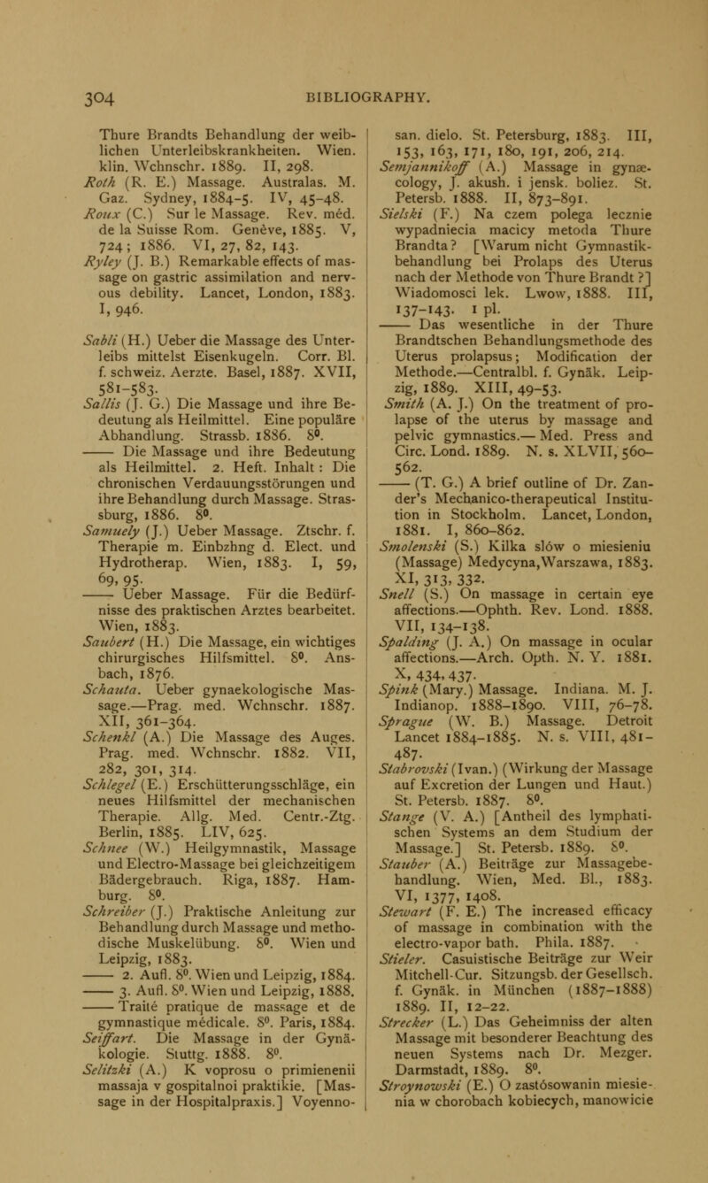 Thure Brandts Behandlung der weib- lichen Unterleibskrankheiten. Wien. klin. Wchnschr. 1889. II, 298. Roth (R. E.) Massage. Australas. M. Gaz. Sydney, 1884-5. IV> 4548- Roux (C.) Sur le Massage. Rev. med. de la Suisse Rom. Geneve, 1885. V, 724; 1886. VI, 27,82, 143. Ryley (J. B.) Remarkable effects of mas- sage on gastric assimilation and nerv- ous debility. Lancet, London, 1883. I, 946. Sabli (H.) Ueber die Massage des Unter- leibs mittelst Eisenkugeln. Corr. Bl. f. schweiz. Aerzte. Basel, 1887. XVII, 581-583. Salhs (J. G.) Die Massage und ihre Be- deutung als Heilmittel. Eine populare Abhandlung. Strassb. 18S6. 8°. Die Massage und ihre Bedeutung als Heilmittel. 2. Heft. Inhalt : Die chronischen Verdauungsstorungen und ihre Behandlung durch Massage. Stras- sburg, 1886. 80. Samuely (J.) Ueber Massage. Ztschr. f. Therapie m. Einbzhng d. Elect, und Hydrotherap. Wien, 1883. I, 59, 69. 95- Ueber Massage. Fiir die Bediirf- nisse des praktischen Arztes bearbeitet. Wien, 1883. Saubert (H.) Die Massage, ein wichtiges chirurgisches Hilfsmittel. 8°. Ans- bach, 1876. Schauta. Ueber gynaekologische Mas- sage.—Prag. med. Wchnschr. 1887. XII, 361-364. Schenkl (A.) Die Massage des Auges. Prag. med. Wchnschr. 1882. VII, 282, 301, 314. Schlegel (E.) Erschiitterungsschlage, ein neues Hilfsmittel der mechanischen Therapie. Allg. Med. Centr.-Ztg. Berlin, 1885. LIV, 625. Schnee (W.) Heilgymnastik, Massage und Electro-Massage bei gleichzeitigem Badergebrauch. Riga, 1887. Ham- burg. S». Schreiber (J.) Praktische Anleitung zur Behandlung durch Massage und metho- dische Muskeliibung. 8°. Wien und Leipzig, 1883. 2. Aufl. 8°. Wien und Leipzig, 1884. 3. Aufl. 8°. Wien und Leipzig, 1888. Traite pratique de massage et de gymnastique medicale. 8°. Paris, 1884. Seiffart. Die Massage in der Gynii- kologie. Stuttg. 1888. 8°. Selitzki (A.) K voprosu o primienenii massaja v gospitalnoi praktikie. [Mas- sage in der Hospitalpraxis.] Voyenno- san. dielo. St. Petersburg, 1883. IH» !53> '63, I7X> 180. 19*1 2o6» 2I4- Semjannikoff (A.) Massage in gynae- cology, J. akush. i jensk. boliez. St. Petersb. 1888. II, 873-891. Siehki (F.) Na czem polega lecznie wypadniecia macicy metoda Thure Brandta? [Warum nicht Gymnastik- behandlung bei Prolaps des Uterus nach der Methode von Thure Brandt ?] Wiadomosci lek. Lwow, 1888. Ill, 137-143. I pi. Das wesentliche in der Thure Brandtschen Behandlungsmethode des Uterus prolapsus; Modification der Methode.—Centralbl. f. Gynak. Leip- zig, 1889. XIII, 49-53. Smith (A. J.) On the treatment of pro- lapse of the uterus by massage and pelvic gymnastics.— Med. Press and Circ. Lond. 1889. N. s. XLVII, 560- 562. (T. G.) A brief outline of Dr. Zan- der's Mechanico-therapeutical Institu- tion in Stockholm. Lancet, London, 1881. I, 860-862. Smolenski (S.) Kilka sl6w o miesieniu (Massage) Medycyna,Warszawa, 1883. xi, 313,332. Snell (S.) On massage in certain eye affections.—Ophth. Rev. Lond. 1888. VII, 134-138. Spalding (J. A.) On massage in ocular affections.—Arch. Opth. N. Y. 1881. X, 434,437- Spink (Mary.) Massage. Indiana. M. J. Indianop. 1888-1890. VIII, 76-78. Sprague (W. B.) Massage. Detroit Lancet 1884-1885. N. s. VIII, 481- 487. Stabrovski (Ivan.) (Wirkung der Massage auf Excretion der Lungen und Haut.) St. Petersb. 1887. 8°. Stange (V. A.) [Antheil des lymphati- schen Systems an dem Studium der Massage.] St. Petersb. 1889. 8°. Stauber (A.) Beitrage zur Massagebe- handlung. Wien, Med. Bl., 1883. VI, 1377, 1408. Stewart (F. E.) The increased efficacy of massage in combination with the electro-vapor bath. Phila. 1887. Stieler. Casuistische Beitrage zur Weir Mitchell-Cur. Sitzungsb. der Gesellsch. f. Gynak. in Munchen (1887-1888) 1889. II, 12-22. Strecker (L.) Das Geheimniss der alten Massage mit besonderer Beachtung des neuen Systems nach Dr. Mezger. Darmstadt, 1889. 8°. Stroynowski (E.) O zast6sowanin miesie- nia w chorobach kobiecych, manowicie