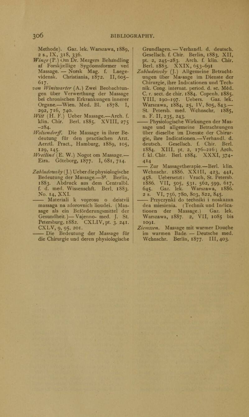 Methode). Gaz. lek. Warszawa, 1889, 2 s., IX, 318, 336. Win^e (P.) Om Dr. Mezgers Beha'ndling af Forskjadlige Sygdomsformer ved Massage. — Norsk Mag. f. Laege- vidensk. Christiania, 1872. 11,605- 617. von Winiwarter (A.) Zwei Beobachtun- gen iiber Verwerthung der Massage bei chronischen Erkrankungen innerer Organe.—Wien. Med. Bl. 1878. I, 292, 716, 740. Witt (H. F.) Ueber Massage.—Arch. f. klin. Chir. Berl. 1885. XVIII, 275 -284. Wolzendorff. Die Massage in ihrer Be- deutung fur den practischen Arzt. Aerztl. Pract., Hamburg, 1889, 105, 129, 145. Wretlind (E. W.) Nogot om Massage.— Eira. Goteborg, 1877. I, 681, 714. Zabludowsky (J.) Ueber die physiologische Bedeutung der Massage.—8°. Berlin, 1883. Abdruck aus dem Centralbl. f. d. med. Wissenschft. Berl. 1883. No. 14, XXI. Materiali k voprosu o deistvii massaga na zdorovnich lioudei. (Mas- sage als ein Beforderungsmittel der Gesundheit)—Vajenno- med. J. St. Petersburg, 1882. CXLIV, pt. 3. 241. CXLV, 9, 95, 2or. Die Bedeutung der Massage fur Grundlagen. — Verhandl. d. deutsch. Gesellsch. f. Chir. Berlin, 1883. XII, pt. 2, 245-283. Arch. f. klin. Chir. Berl. 1883. XXIX, 653-691 Zabludowsky (J.) Allgemeine Betracht- ungen iiber Massage im Dienste der Chirurgie, ihre Indicationen und Tech- nik. Cong, internat. period, d. sc. Med. C. r. sect, de chir. 1884. Copenh. 1885. VIII, 190-197. Uebers. Gaz. lek. Warszawa, 1884, 25, IV, 805, 843.— St. Petersb. med. Wchnschr. 1885, n. F. 11,235, 243. Physiologische Wirkungen der Mas- sage und allgemeine Betrachtungen iiber dieselbe im Dienste der Chirur- gie, ihre Indicationen.—Verhandl. d. deutsch. Gesellsch. f. Chir. Berl. 1884. XIII, pt. 2, 176-216; Arch, f. kl. Chir. Berl. 1884. XXXI, 374- 414 Zur Massagetherapie.—Berl. klin. Wchnschr. 1886. XXIII, 423, 441, 458. Uebersetzt: Vrach, St. Petersb. 1886. VII, 505, 531, 562,599, 617, 645. Gaz. lek. Warszawa, 1886. 2 s. VI, 756, 780, 803, 822, 845. Przyczynki do techniki i noskazan die Chirurgie und deren physiologische dea miesienia. (Technikund Indica- tionen der Massage.) Gaz. lek. Warszawa, 1887. 2, VII, 1085 bis 109I. Ziemssen. Massage mit warmer Douche im warmen Bade. — Deutsche med. Wchnschr. Berlin, 1877. 111,403.