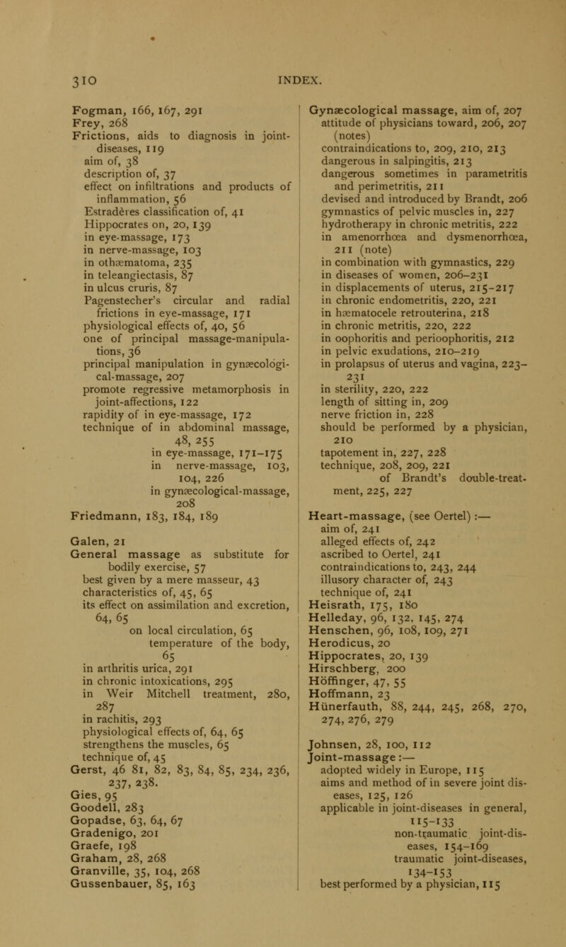 Fogman, 166, 167, 291 Frey, 268 Frictions, aids to diagnosis in joint- diseases, 119 aim of, 38 description of, 37 effect on infiltrations and products of inflammation, 56 Estraderes classification of, 41 Hippocrates on, 20, 139 in eye-massage, 173 in nerve-massage, 103 in othematoma, 235 in teleangiectasis, 87 in ulcus cruris, 87 Pagenstecher's circular and radial frictions in eye-massage, 171 physiological effects of, 40, 56 one of principal massage-manipula- tions, 36 principal manipulation in gynaecologi- cal-massage, 207 promote regressive metamorphosis in joint-affections, 122 rapidity of in eye-massage, 172 technique of in abdominal massage, 48, 255 in eye-massage, 171-175 in nerve-massage, 103, 104, 226 in gynecological-massage, 208 Friedmann, 183, 184, 189 Galen, 21 General massage as substitute for bodily exercise, 57 best given by a mere masseur, 43 characteristics of, 45, 65 its effect on assimilation and excretion, 64,65 on local circulation, 65 temperature of the body, . 65 in arthritis urica, 291 in chronic intoxications, 295 in Weir Mitchell treatment, 280, 287 in rachitis, 293 physiological effects of, 64, 65 strengthens the muscles, 65 technique of, 45 Gerst, 46 81, 82, $s, 84, 85, 234, 236, 237, 238. Gies, 95 Goodell, 283 Gopadse, 63, 64, 67 Gradenigo, 201 Graefe, 198 Graham, 28, 268 Granville, 35, 104, 268 Gussenbauer, 85, 163 Gynaecological massage, aim of, 207 attitude of physicians toward, 206, 207 (notes) contraindications to, 209, 210, 213 dangerous in salpingitis, 213 dangerous sometimes in parametritis and perimetritis, 211 devised and introduced by Brandt, 206 gymnastics of pelvic muscles in, 227 hydrotherapy in chronic metritis, 222 in amenorrhcea and dysmenorrhcea, 211 (note) in combination with gymnastics, 229 in diseases of women, 206-231 in displacements of uterus, 215-217 in chronic endometritis, 220, 221 in hematocele retrouterina, 218 in chronic metritis, 220, 222 in oophoritis and perioophoritis, 212 in pelvic exudations, 210-219 in prolapsus of uterus and vagina, 223- 231 in sterility, 220, 222 length of sitting in, 209 nerve friction in, 228 should be performed by a physician, 210 tapotement in, 227, 228 technique, 208, 209, 221 of Brandt's double-treat- ment, 225, 227 Heart-massage, (see Oertel) :— aim of, 241 alleged effects of, 242 ascribed to Oertel, 241 contraindications to, 243, 244 illusory character of, 243 technique of, 241 Heisrath, 175, 180 Helleday, 96, 132, 145, 274 Henschen, 96, 108, 109, 271 Herodicus, 20 Hippocrates, 20, 139 Hirschberg, 200 Hoffinger, 47, 55 Hoffmann, 23 Hiinerfauth, 88, 244, 245, 268, 270, 274, 276, 279 Johnsen, 28, 100, 112 Joint-massage:— adopted widely in Europe, 115 aims and method of in severe joint dis- eases, 125,126 applicable in joint-diseases in general, 115-133 non-traumatic joint-dis- eases, 154-169 traumatic joint-diseases, 134-153 best performed by a physician, 115